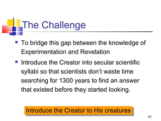 43
The Challenge
 To bridge this gap between the knowledge of
Experimentation and Revelation
 Introduce the Creator into secular scientific
syllabi so that scientists don’t waste time
searching for 1300 years to find an answer
that existed before they started looking.
Introduce the Creator to His creaturesIntroduce the Creator to His creatures
 