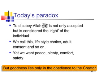 47
Today’s paradox
 To disobey Allah is not only accepted
but is considered the ‘right’ of the
individual
 We call this, life style choice, adult
consent and so on.
 Yet we want peace, plenty, comfort,
safety
But goodness lies only in the obedience to the CreatorBut goodness lies only in the obedience to the Creator
 
