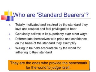 49
Who are ‘Standard Bearers’?
1. Totally motivated and inspired by the standard they
love and respect and feel privileged to bear
2. Genuinely believe in its superiority over other ways
3. Differentiate themselves with pride and confidence
on the basis of the standard they exemplify
4. Willing to be held accountable by the world for
adhering to their standard
They are the ones who provide the benchmark
for the world to judge itself.
They are the ones who provide the benchmark
for the world to judge itself.
 