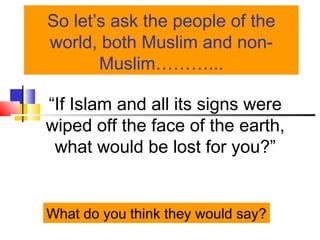 So let’s ask the people of the
world, both Muslim and non-
Muslim………...
“If Islam and all its signs were
wiped off the face of the earth,
what would be lost for you?”
What do you think they would say?
 