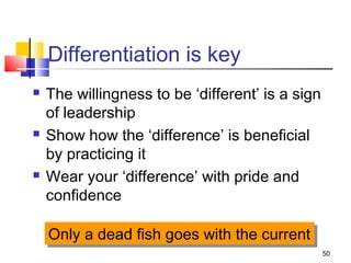 50
Differentiation is key
 The willingness to be ‘different’ is a sign
of leadership
 Show how the ‘difference’ is beneficial
by practicing it
 Wear your ‘difference’ with pride and
confidence
Only a dead fish goes with the currentOnly a dead fish goes with the current
 