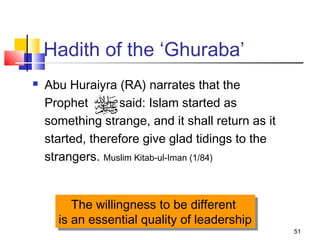 51
Hadith of the ‘Ghuraba’
 Abu Huraiyra (RA) narrates that the
Prophet said: Islam started as
something strange, and it shall return as it
started, therefore give glad tidings to the
strangers. Muslim Kitab-ul-Iman (1/84)
The willingness to be different
is an essential quality of leadership
The willingness to be different
is an essential quality of leadership
 