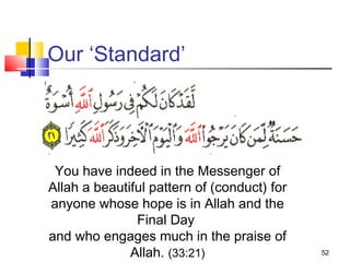 52
Our ‘Standard’
You have indeed in the Messenger of
Allah a beautiful pattern of (conduct) for
anyone whose hope is in Allah and the
Final Day
and who engages much in the praise of
Allah. (33:21)
 