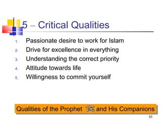 53
5 – Critical Qualities
1. Passionate desire to work for Islam
2. Drive for excellence in everything
3. Understanding the correct priority
4. Attitude towards life
5. Willingness to commit yourself
Qualities of the Prophet and His CompanionsQualities of the Prophet and His Companions
 
