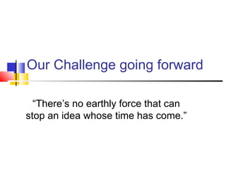 Our Challenge going forward
“There’s no earthly force that can
stop an idea whose time has come.”
 
