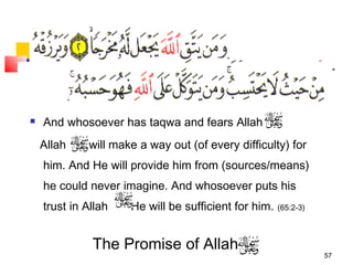 57
 And whosoever has taqwa and fears Allah
Allah will make a way out (of every difficulty) for
him. And He will provide him from (sources/means)
he could never imagine. And whosoever puts his
trust in Allah He will be sufficient for him. (65:2-3)
The Promise of Allah
 