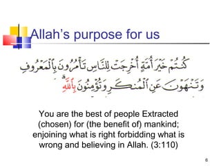 6
Allah’s purpose for us
You are the best of people Extracted
(chosen) for (the benefit of) mankind;
enjoining what is right forbidding what is
wrong and believing in Allah. (3:110)
 