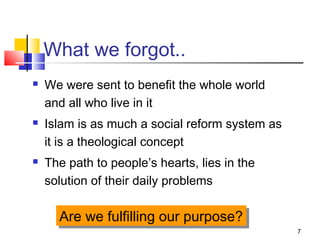 7
What we forgot..
 We were sent to benefit the whole world
and all who live in it
 Islam is as much a social reform system as
it is a theological concept
 The path to people’s hearts, lies in the
solution of their daily problems
Are we fulfilling our purpose?Are we fulfilling our purpose?
 