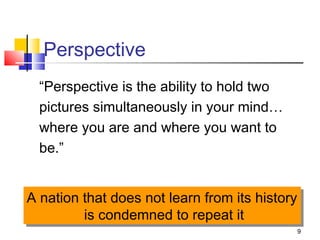 9
“Perspective is the ability to hold two
pictures simultaneously in your mind…
where you are and where you want to
be.”
Perspective
A nation that does not learn from its history
is condemned to repeat it
A nation that does not learn from its history
is condemned to repeat it
 