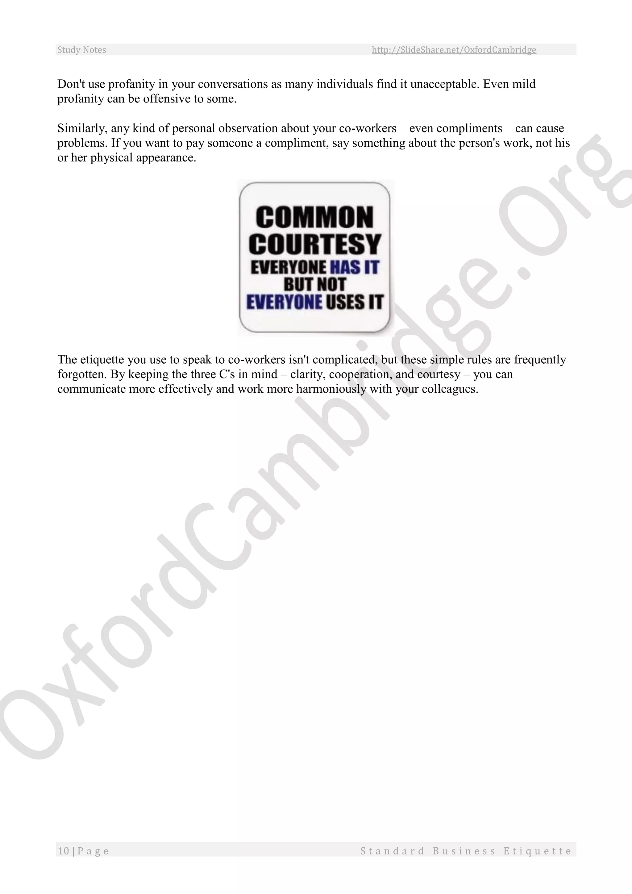 Study Notes http://SlideShare.net/OxfordCambridge
10 | P a g e S t a n d a r d B u s i n e s s E t i q u e t t e
Don't use profanity in your conversations as many individuals find it unacceptable. Even mild
profanity can be offensive to some.
Similarly, any kind of personal observation about your co-workers – even compliments – can cause
problems. If you want to pay someone a compliment, say something about the person's work, not his
or her physical appearance.
The etiquette you use to speak to co-workers isn't complicated, but these simple rules are frequently
forgotten. By keeping the three C's in mind – clarity, cooperation, and courtesy – you can
communicate more effectively and work more harmoniously with your colleagues.
 