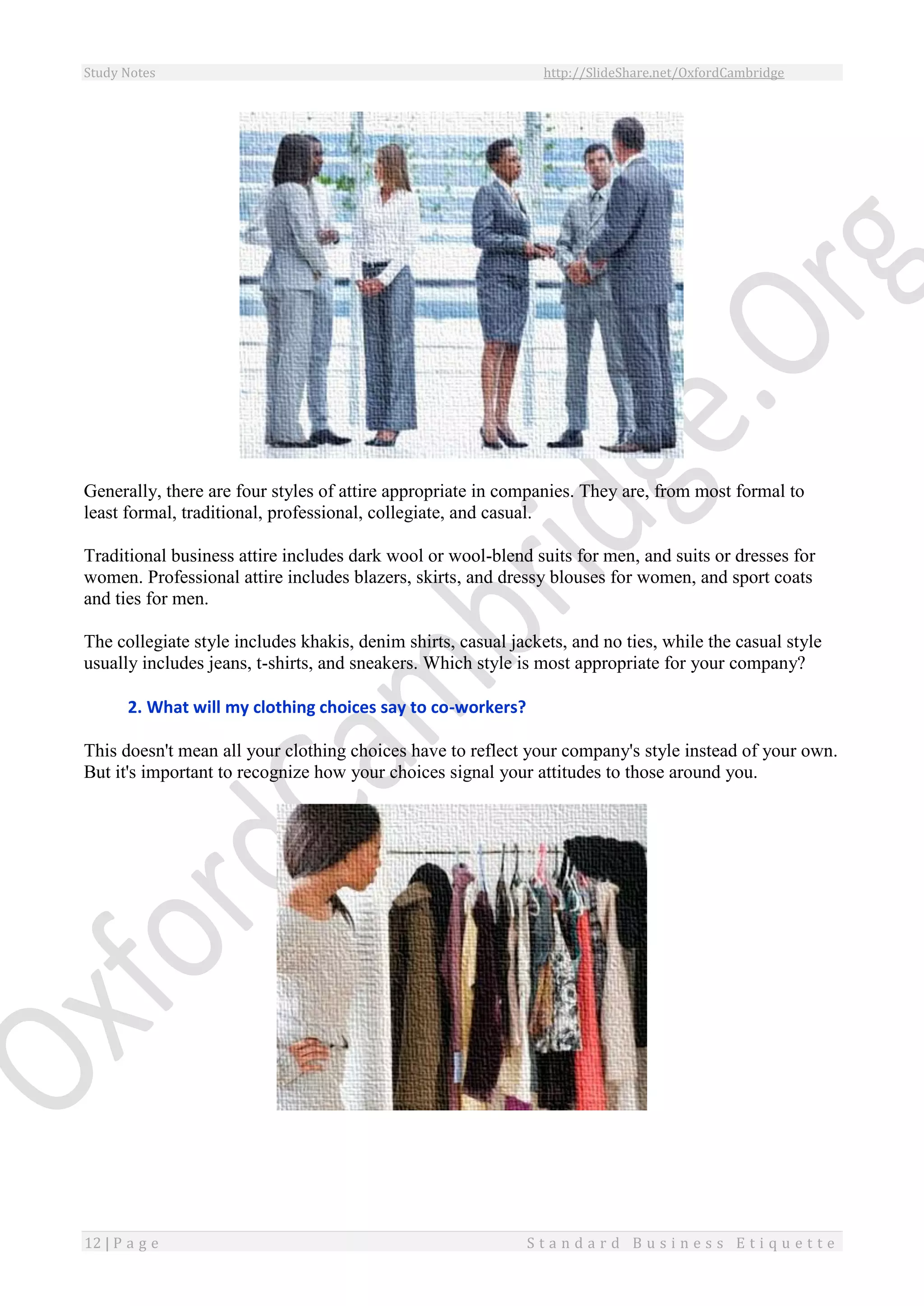 Study Notes http://SlideShare.net/OxfordCambridge
12 | P a g e S t a n d a r d B u s i n e s s E t i q u e t t e
Generally, there are four styles of attire appropriate in companies. They are, from most formal to
least formal, traditional, professional, collegiate, and casual.
Traditional business attire includes dark wool or wool-blend suits for men, and suits or dresses for
women. Professional attire includes blazers, skirts, and dressy blouses for women, and sport coats
and ties for men.
The collegiate style includes khakis, denim shirts, casual jackets, and no ties, while the casual style
usually includes jeans, t-shirts, and sneakers. Which style is most appropriate for your company?
2. What will my clothing choices say to co-workers?
This doesn't mean all your clothing choices have to reflect your company's style instead of your own.
But it's important to recognize how your choices signal your attitudes to those around you.
 