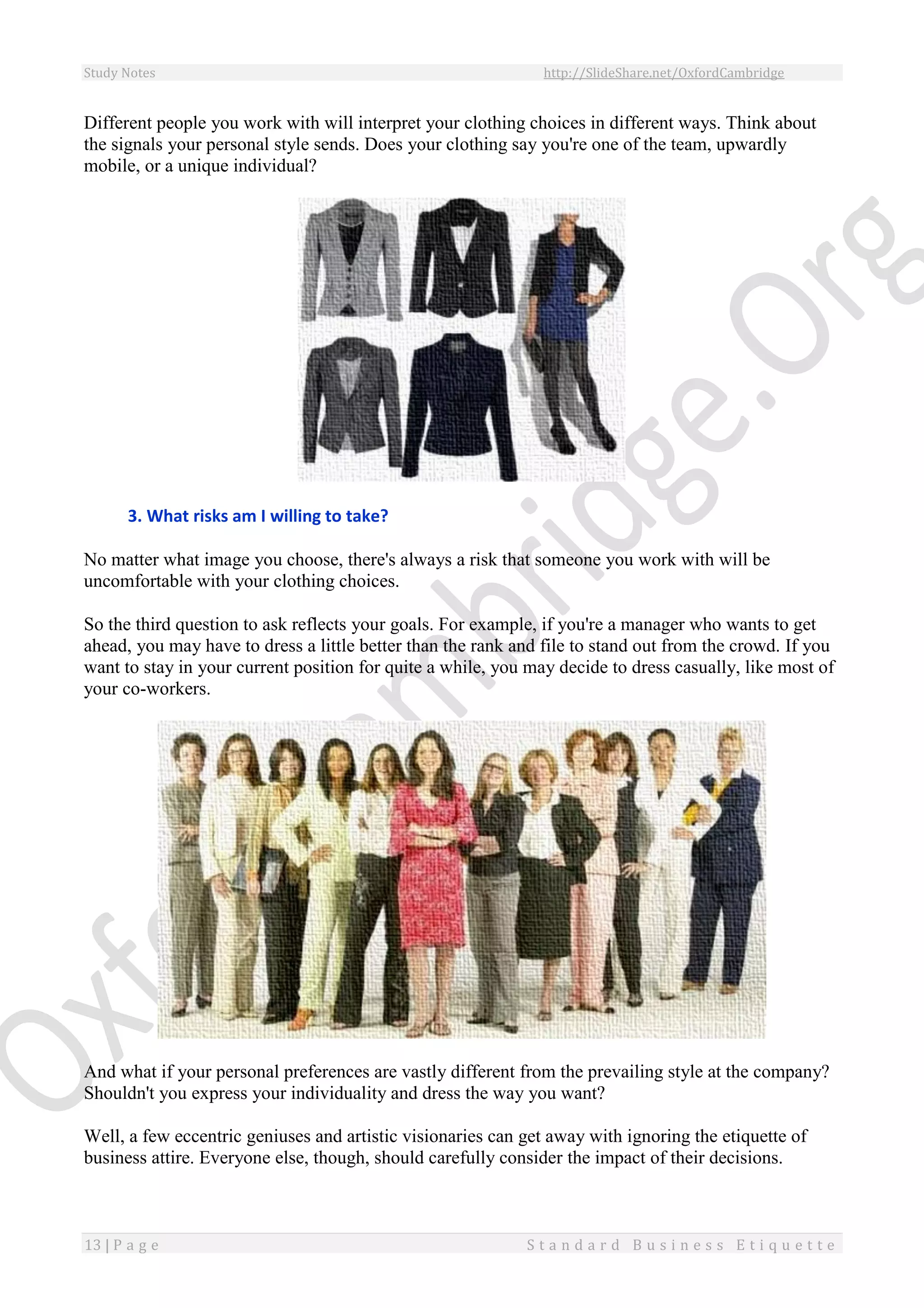 Study Notes http://SlideShare.net/OxfordCambridge
13 | P a g e S t a n d a r d B u s i n e s s E t i q u e t t e
Different people you work with will interpret your clothing choices in different ways. Think about
the signals your personal style sends. Does your clothing say you're one of the team, upwardly
mobile, or a unique individual?
3. What risks am I willing to take?
No matter what image you choose, there's always a risk that someone you work with will be
uncomfortable with your clothing choices.
So the third question to ask reflects your goals. For example, if you're a manager who wants to get
ahead, you may have to dress a little better than the rank and file to stand out from the crowd. If you
want to stay in your current position for quite a while, you may decide to dress casually, like most of
your co-workers.
And what if your personal preferences are vastly different from the prevailing style at the company?
Shouldn't you express your individuality and dress the way you want?
Well, a few eccentric geniuses and artistic visionaries can get away with ignoring the etiquette of
business attire. Everyone else, though, should carefully consider the impact of their decisions.
 