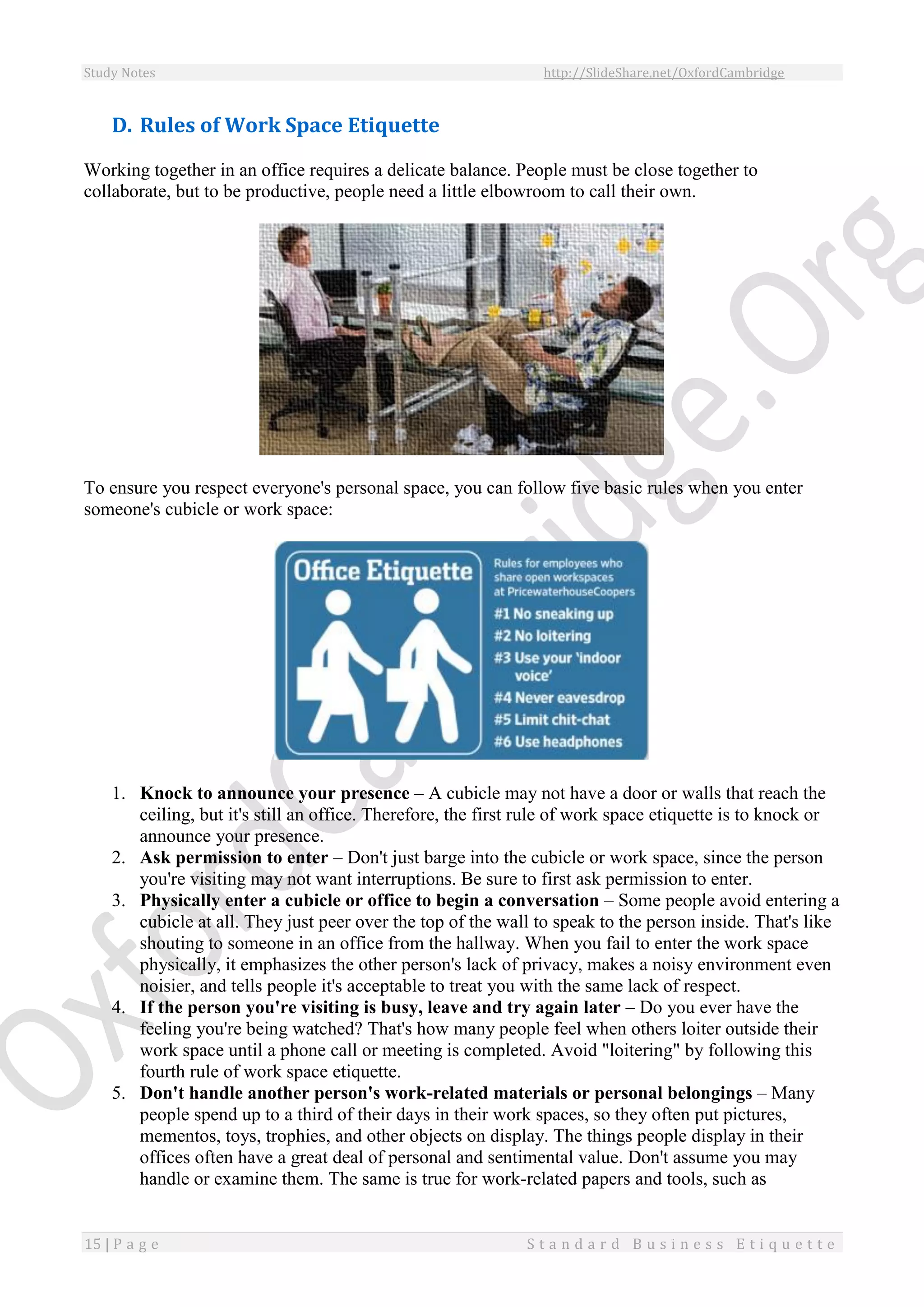Study Notes http://SlideShare.net/OxfordCambridge
15 | P a g e S t a n d a r d B u s i n e s s E t i q u e t t e
D. Rules of Work Space Etiquette
Working together in an office requires a delicate balance. People must be close together to
collaborate, but to be productive, people need a little elbowroom to call their own.
To ensure you respect everyone's personal space, you can follow five basic rules when you enter
someone's cubicle or work space:
1. Knock to announce your presence – A cubicle may not have a door or walls that reach the
ceiling, but it's still an office. Therefore, the first rule of work space etiquette is to knock or
announce your presence.
2. Ask permission to enter – Don't just barge into the cubicle or work space, since the person
you're visiting may not want interruptions. Be sure to first ask permission to enter.
3. Physically enter a cubicle or office to begin a conversation – Some people avoid entering a
cubicle at all. They just peer over the top of the wall to speak to the person inside. That's like
shouting to someone in an office from the hallway. When you fail to enter the work space
physically, it emphasizes the other person's lack of privacy, makes a noisy environment even
noisier, and tells people it's acceptable to treat you with the same lack of respect.
4. If the person you're visiting is busy, leave and try again later – Do you ever have the
feeling you're being watched? That's how many people feel when others loiter outside their
work space until a phone call or meeting is completed. Avoid "loitering" by following this
fourth rule of work space etiquette.
5. Don't handle another person's work-related materials or personal belongings – Many
people spend up to a third of their days in their work spaces, so they often put pictures,
mementos, toys, trophies, and other objects on display. The things people display in their
offices often have a great deal of personal and sentimental value. Don't assume you may
handle or examine them. The same is true for work-related papers and tools, such as
 