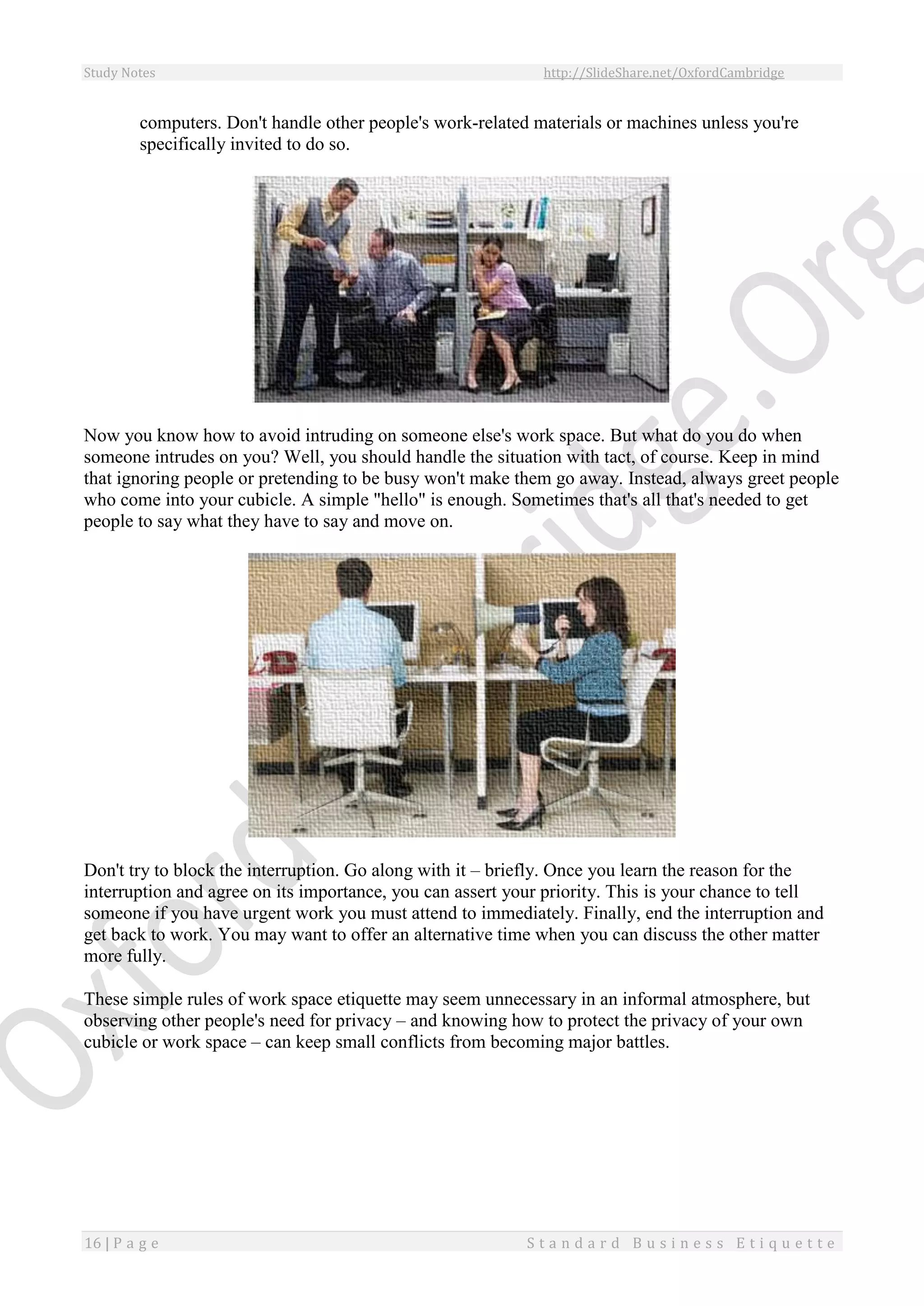 Study Notes http://SlideShare.net/OxfordCambridge
16 | P a g e S t a n d a r d B u s i n e s s E t i q u e t t e
computers. Don't handle other people's work-related materials or machines unless you're
specifically invited to do so.
Now you know how to avoid intruding on someone else's work space. But what do you do when
someone intrudes on you? Well, you should handle the situation with tact, of course. Keep in mind
that ignoring people or pretending to be busy won't make them go away. Instead, always greet people
who come into your cubicle. A simple "hello" is enough. Sometimes that's all that's needed to get
people to say what they have to say and move on.
Don't try to block the interruption. Go along with it – briefly. Once you learn the reason for the
interruption and agree on its importance, you can assert your priority. This is your chance to tell
someone if you have urgent work you must attend to immediately. Finally, end the interruption and
get back to work. You may want to offer an alternative time when you can discuss the other matter
more fully.
These simple rules of work space etiquette may seem unnecessary in an informal atmosphere, but
observing other people's need for privacy – and knowing how to protect the privacy of your own
cubicle or work space – can keep small conflicts from becoming major battles.
 