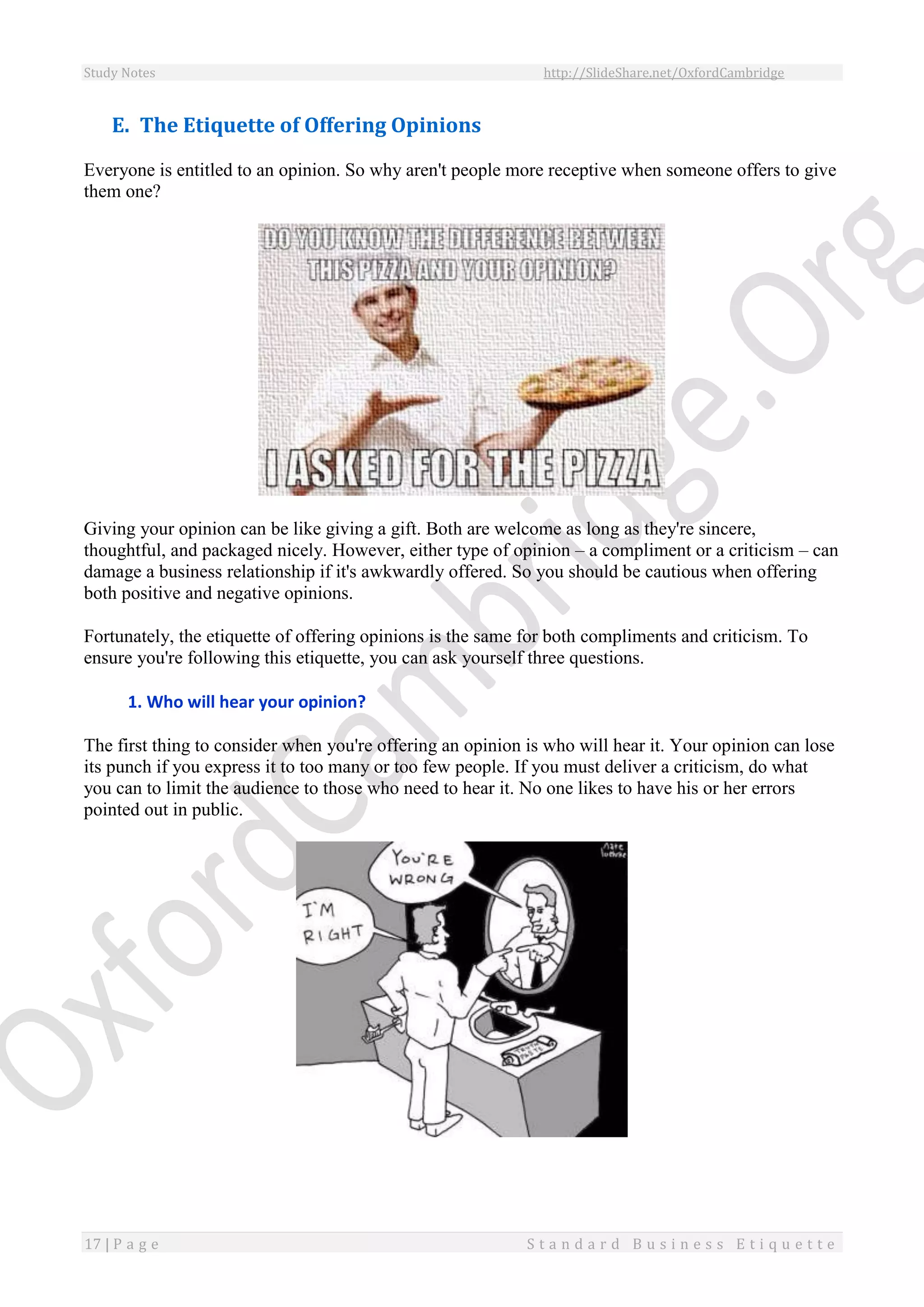 Study Notes http://SlideShare.net/OxfordCambridge
17 | P a g e S t a n d a r d B u s i n e s s E t i q u e t t e
E. The Etiquette of Offering Opinions
Everyone is entitled to an opinion. So why aren't people more receptive when someone offers to give
them one?
Giving your opinion can be like giving a gift. Both are welcome as long as they're sincere,
thoughtful, and packaged nicely. However, either type of opinion – a compliment or a criticism – can
damage a business relationship if it's awkwardly offered. So you should be cautious when offering
both positive and negative opinions.
Fortunately, the etiquette of offering opinions is the same for both compliments and criticism. To
ensure you're following this etiquette, you can ask yourself three questions.
1. Who will hear your opinion?
The first thing to consider when you're offering an opinion is who will hear it. Your opinion can lose
its punch if you express it to too many or too few people. If you must deliver a criticism, do what
you can to limit the audience to those who need to hear it. No one likes to have his or her errors
pointed out in public.
 