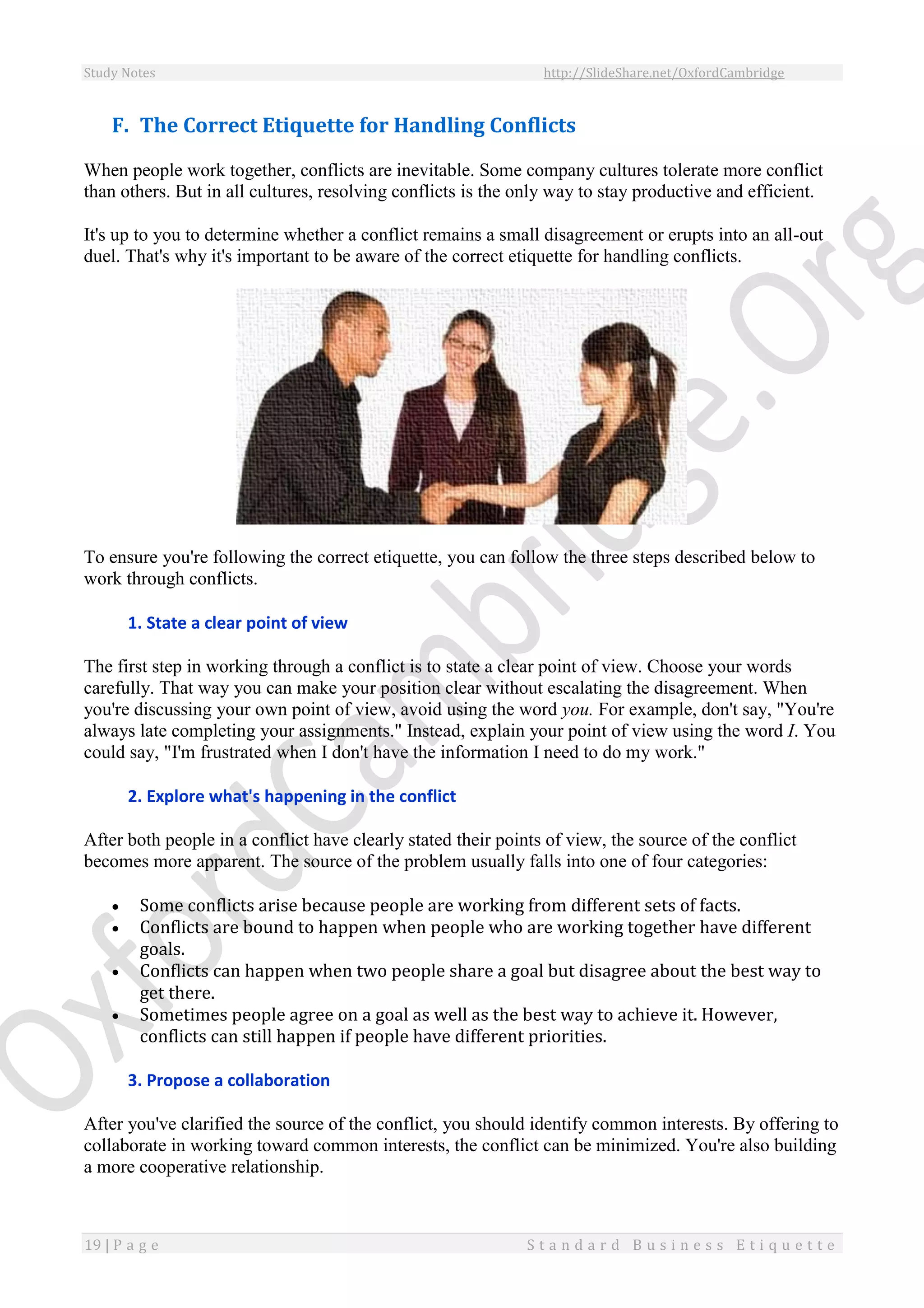 Study Notes http://SlideShare.net/OxfordCambridge
19 | P a g e S t a n d a r d B u s i n e s s E t i q u e t t e
F. The Correct Etiquette for Handling Conflicts
When people work together, conflicts are inevitable. Some company cultures tolerate more conflict
than others. But in all cultures, resolving conflicts is the only way to stay productive and efficient.
It's up to you to determine whether a conflict remains a small disagreement or erupts into an all-out
duel. That's why it's important to be aware of the correct etiquette for handling conflicts.
To ensure you're following the correct etiquette, you can follow the three steps described below to
work through conflicts.
1. State a clear point of view
The first step in working through a conflict is to state a clear point of view. Choose your words
carefully. That way you can make your position clear without escalating the disagreement. When
you're discussing your own point of view, avoid using the word you. For example, don't say, "You're
always late completing your assignments." Instead, explain your point of view using the word I. You
could say, "I'm frustrated when I don't have the information I need to do my work."
2. Explore what's happening in the conflict
After both people in a conflict have clearly stated their points of view, the source of the conflict
becomes more apparent. The source of the problem usually falls into one of four categories:
 Some conflicts arise because people are working from different sets of facts.
 Conflicts are bound to happen when people who are working together have different
goals.
 Conflicts can happen when two people share a goal but disagree about the best way to
get there.
 Sometimes people agree on a goal as well as the best way to achieve it. However,
conflicts can still happen if people have different priorities.
3. Propose a collaboration
After you've clarified the source of the conflict, you should identify common interests. By offering to
collaborate in working toward common interests, the conflict can be minimized. You're also building
a more cooperative relationship.
 