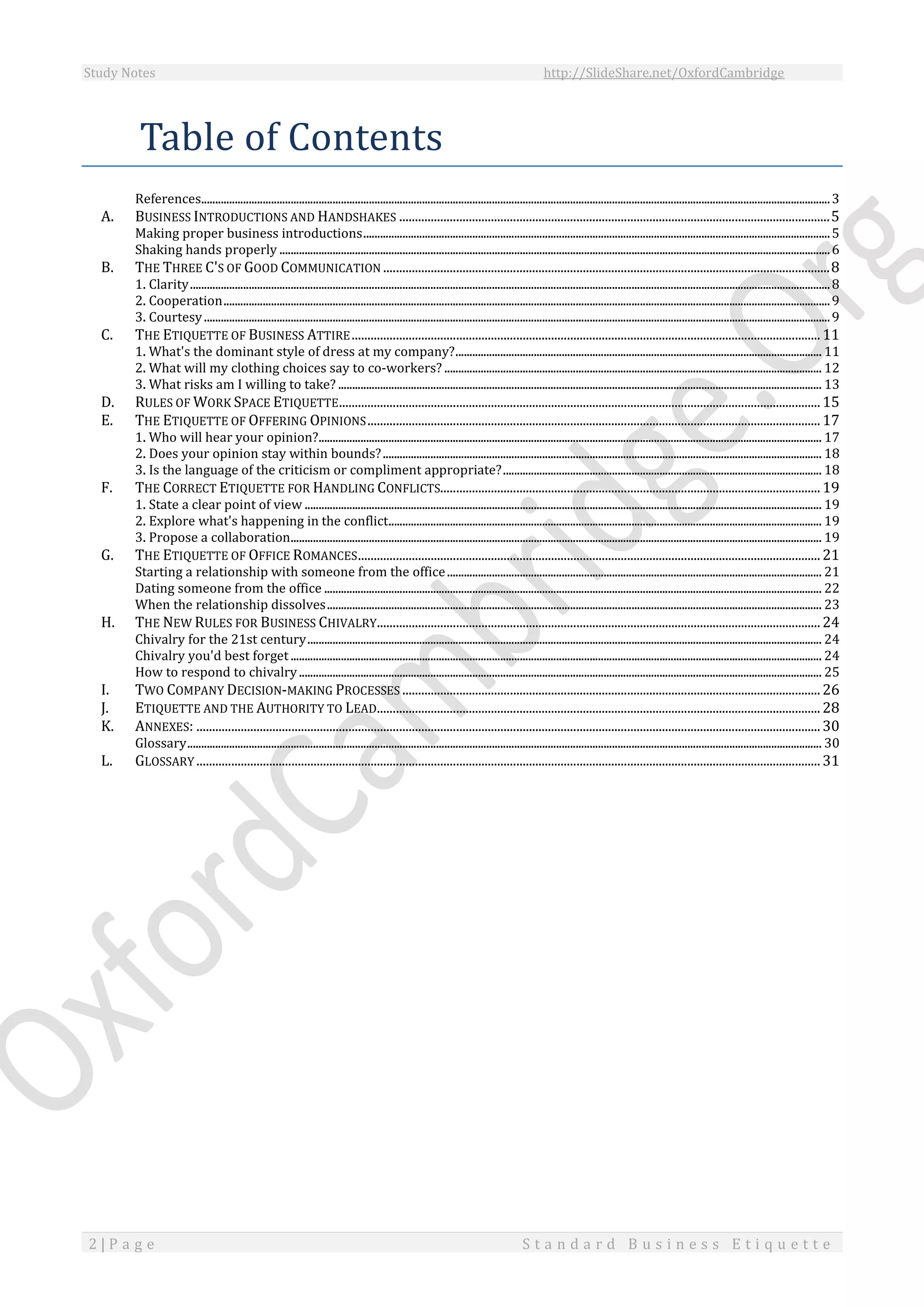 Study Notes http://SlideShare.net/OxfordCambridge
2 | P a g e S t a n d a r d B u s i n e s s E t i q u e t t e
Table of Contents
References.................................................................................................................................................................................................................................3
A. BUSINESS INTRODUCTIONS AND HANDSHAKES ........................................................................................................................................5
Making proper business introductions.......................................................................................................................................................................5
Shaking hands properly .....................................................................................................................................................................................................6
B. THE THREE C'S OF GOOD COMMUNICATION .............................................................................................................................................8
1. Clarity.....................................................................................................................................................................................................................................8
2. Cooperation.........................................................................................................................................................................................................................9
3. Courtesy................................................................................................................................................................................................................................9
C. THE ETIQUETTE OF BUSINESS ATTIRE....................................................................................................................................................11
1. What's the dominant style of dress at my company?................................................................................................................................... 11
2. What will my clothing choices say to co-workers? ....................................................................................................................................... 12
3. What risks am I willing to take? ............................................................................................................................................................................. 13
D. RULES OF WORK SPACE ETIQUETTE........................................................................................................................................................15
E. THE ETIQUETTE OF OFFERING OPINIONS...............................................................................................................................................17
1. Who will hear your opinion?.................................................................................................................................................................................... 17
2. Does your opinion stay within bounds?............................................................................................................................................................. 18
3. Is the language of the criticism or compliment appropriate?.................................................................................................................. 18
F. THE CORRECT ETIQUETTE FOR HANDLING CONFLICTS........................................................................................................................19
1. State a clear point of view ......................................................................................................................................................................................... 19
2. Explore what's happening in the conflict........................................................................................................................................................... 19
3. Propose a collaboration.............................................................................................................................................................................................. 19
G. THE ETIQUETTE OF OFFICE ROMANCES..................................................................................................................................................21
Starting a relationship with someone from the office...................................................................................................................................... 21
Dating someone from the office .................................................................................................................................................................................. 22
When the relationship dissolves................................................................................................................................................................................. 23
H. THE NEW RULES FOR BUSINESS CHIVALRY............................................................................................................................................24
Chivalry for the 21st century........................................................................................................................................................................................ 24
Chivalry you'd best forget.............................................................................................................................................................................................. 24
How to respond to chivalry........................................................................................................................................................................................... 25
I. TWO COMPANY DECISION-MAKING PROCESSES ....................................................................................................................................26
J. ETIQUETTE AND THE AUTHORITY TO LEAD............................................................................................................................................28
K. ANNEXES: .....................................................................................................................................................................................................30
Glossary................................................................................................................................................................................................................................... 30
L. GLOSSARY .....................................................................................................................................................................................................31
 