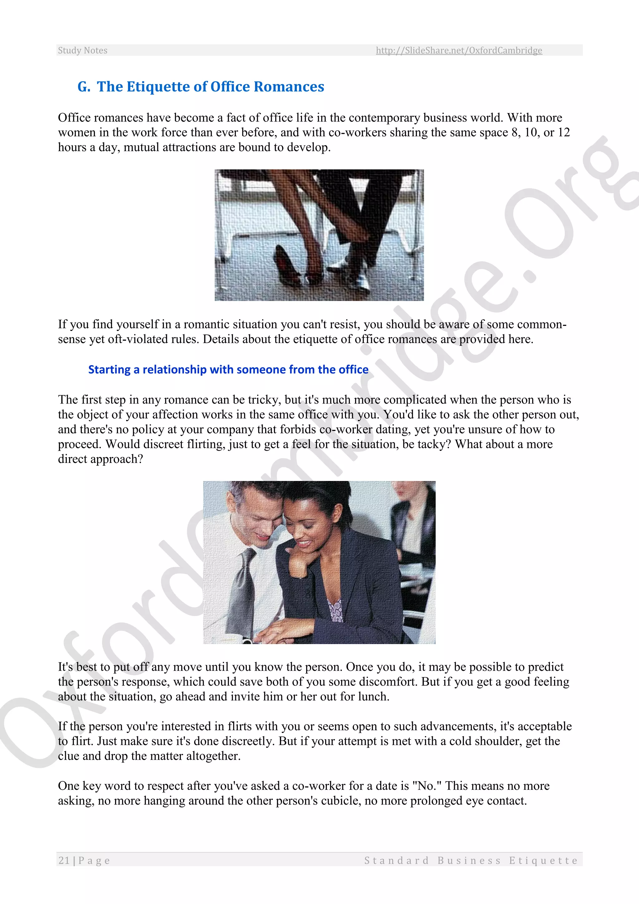 Study Notes http://SlideShare.net/OxfordCambridge
21 | P a g e S t a n d a r d B u s i n e s s E t i q u e t t e
G. The Etiquette of Office Romances
Office romances have become a fact of office life in the contemporary business world. With more
women in the work force than ever before, and with co-workers sharing the same space 8, 10, or 12
hours a day, mutual attractions are bound to develop.
If you find yourself in a romantic situation you can't resist, you should be aware of some common-
sense yet oft-violated rules. Details about the etiquette of office romances are provided here.
Starting a relationship with someone from the office
The first step in any romance can be tricky, but it's much more complicated when the person who is
the object of your affection works in the same office with you. You'd like to ask the other person out,
and there's no policy at your company that forbids co-worker dating, yet you're unsure of how to
proceed. Would discreet flirting, just to get a feel for the situation, be tacky? What about a more
direct approach?
It's best to put off any move until you know the person. Once you do, it may be possible to predict
the person's response, which could save both of you some discomfort. But if you get a good feeling
about the situation, go ahead and invite him or her out for lunch.
If the person you're interested in flirts with you or seems open to such advancements, it's acceptable
to flirt. Just make sure it's done discreetly. But if your attempt is met with a cold shoulder, get the
clue and drop the matter altogether.
One key word to respect after you've asked a co-worker for a date is "No." This means no more
asking, no more hanging around the other person's cubicle, no more prolonged eye contact.
 
