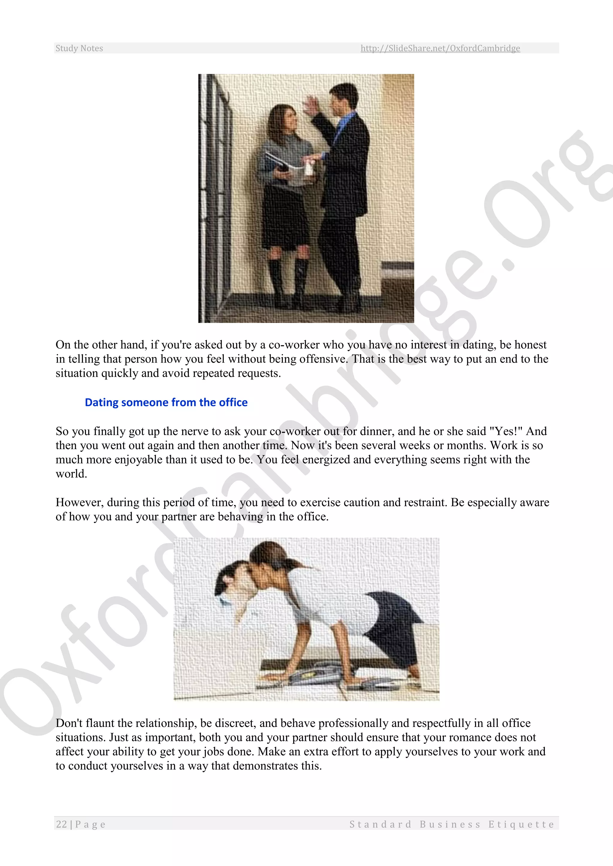 Study Notes http://SlideShare.net/OxfordCambridge
22 | P a g e S t a n d a r d B u s i n e s s E t i q u e t t e
On the other hand, if you're asked out by a co-worker who you have no interest in dating, be honest
in telling that person how you feel without being offensive. That is the best way to put an end to the
situation quickly and avoid repeated requests.
Dating someone from the office
So you finally got up the nerve to ask your co-worker out for dinner, and he or she said "Yes!" And
then you went out again and then another time. Now it's been several weeks or months. Work is so
much more enjoyable than it used to be. You feel energized and everything seems right with the
world.
However, during this period of time, you need to exercise caution and restraint. Be especially aware
of how you and your partner are behaving in the office.
Don't flaunt the relationship, be discreet, and behave professionally and respectfully in all office
situations. Just as important, both you and your partner should ensure that your romance does not
affect your ability to get your jobs done. Make an extra effort to apply yourselves to your work and
to conduct yourselves in a way that demonstrates this.
 