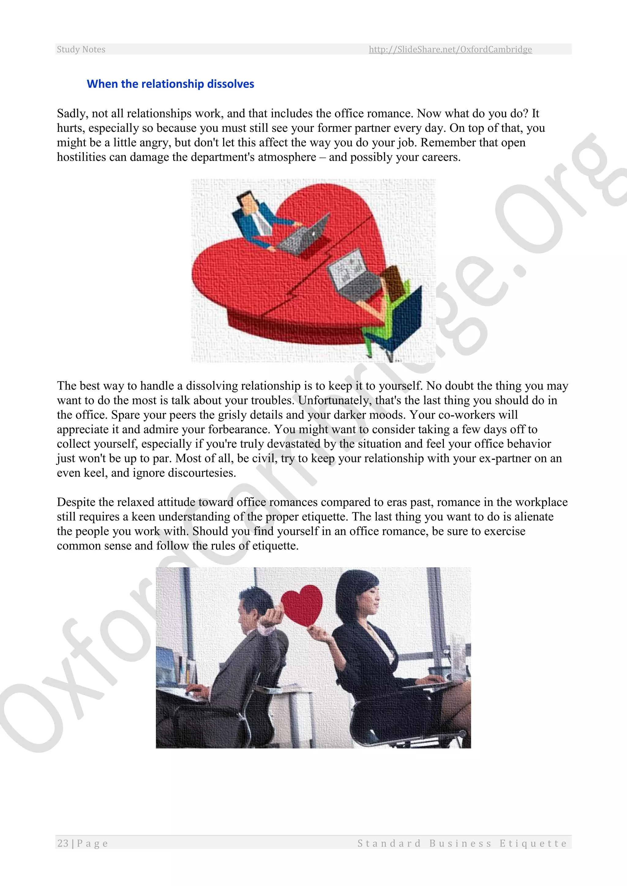 Study Notes http://SlideShare.net/OxfordCambridge
23 | P a g e S t a n d a r d B u s i n e s s E t i q u e t t e
When the relationship dissolves
Sadly, not all relationships work, and that includes the office romance. Now what do you do? It
hurts, especially so because you must still see your former partner every day. On top of that, you
might be a little angry, but don't let this affect the way you do your job. Remember that open
hostilities can damage the department's atmosphere – and possibly your careers.
The best way to handle a dissolving relationship is to keep it to yourself. No doubt the thing you may
want to do the most is talk about your troubles. Unfortunately, that's the last thing you should do in
the office. Spare your peers the grisly details and your darker moods. Your co-workers will
appreciate it and admire your forbearance. You might want to consider taking a few days off to
collect yourself, especially if you're truly devastated by the situation and feel your office behavior
just won't be up to par. Most of all, be civil, try to keep your relationship with your ex-partner on an
even keel, and ignore discourtesies.
Despite the relaxed attitude toward office romances compared to eras past, romance in the workplace
still requires a keen understanding of the proper etiquette. The last thing you want to do is alienate
the people you work with. Should you find yourself in an office romance, be sure to exercise
common sense and follow the rules of etiquette.
 
