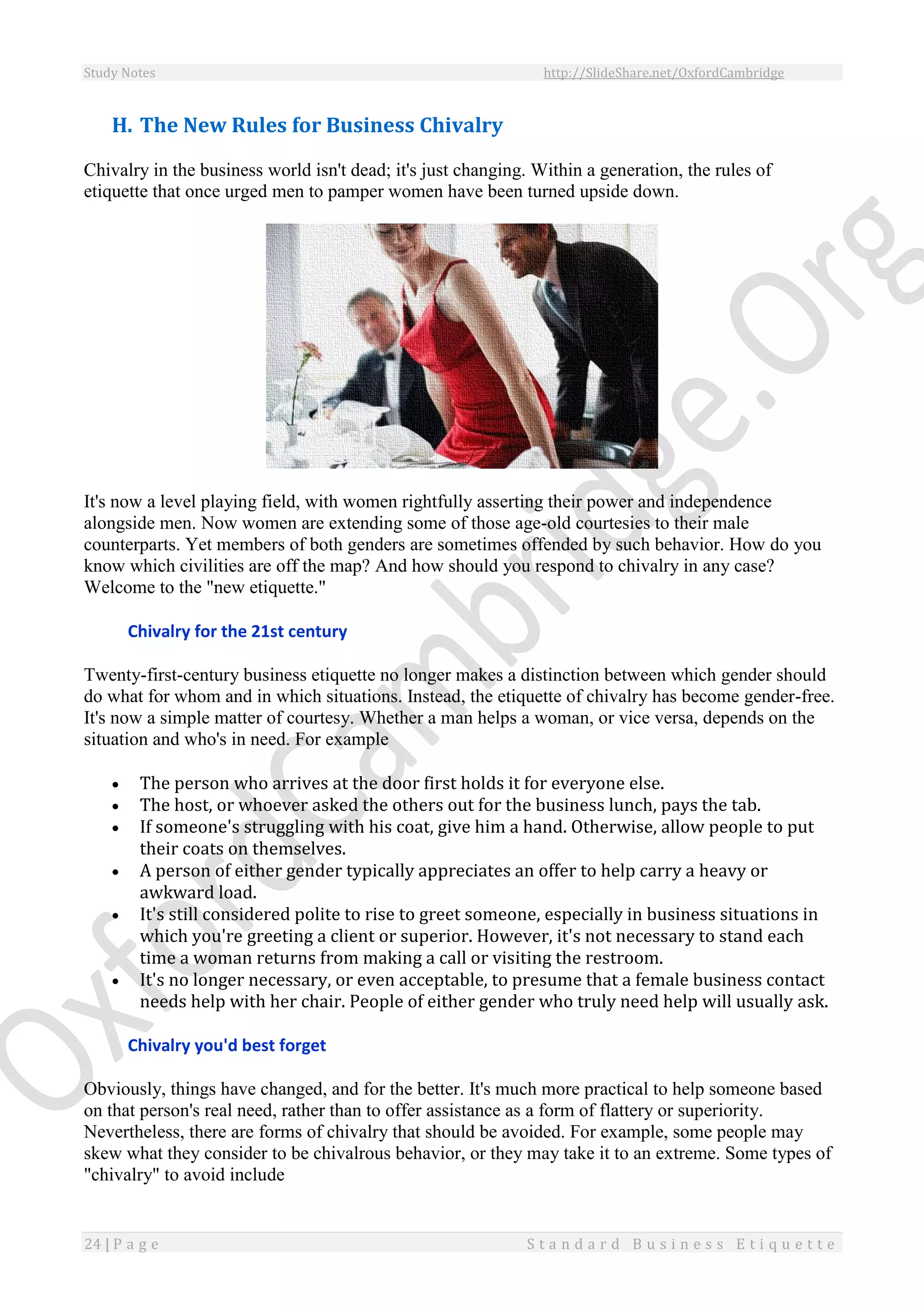 Study Notes http://SlideShare.net/OxfordCambridge
24 | P a g e S t a n d a r d B u s i n e s s E t i q u e t t e
H. The New Rules for Business Chivalry
Chivalry in the business world isn't dead; it's just changing. Within a generation, the rules of
etiquette that once urged men to pamper women have been turned upside down.
It's now a level playing field, with women rightfully asserting their power and independence
alongside men. Now women are extending some of those age-old courtesies to their male
counterparts. Yet members of both genders are sometimes offended by such behavior. How do you
know which civilities are off the map? And how should you respond to chivalry in any case?
Welcome to the "new etiquette."
Chivalry for the 21st century
Twenty-first-century business etiquette no longer makes a distinction between which gender should
do what for whom and in which situations. Instead, the etiquette of chivalry has become gender-free.
It's now a simple matter of courtesy. Whether a man helps a woman, or vice versa, depends on the
situation and who's in need. For example
 The person who arrives at the door first holds it for everyone else.
 The host, or whoever asked the others out for the business lunch, pays the tab.
 If someone's struggling with his coat, give him a hand. Otherwise, allow people to put
their coats on themselves.
 A person of either gender typically appreciates an offer to help carry a heavy or
awkward load.
 It's still considered polite to rise to greet someone, especially in business situations in
which you're greeting a client or superior. However, it's not necessary to stand each
time a woman returns from making a call or visiting the restroom.
 It's no longer necessary, or even acceptable, to presume that a female business contact
needs help with her chair. People of either gender who truly need help will usually ask.
Chivalry you'd best forget
Obviously, things have changed, and for the better. It's much more practical to help someone based
on that person's real need, rather than to offer assistance as a form of flattery or superiority.
Nevertheless, there are forms of chivalry that should be avoided. For example, some people may
skew what they consider to be chivalrous behavior, or they may take it to an extreme. Some types of
"chivalry" to avoid include
 