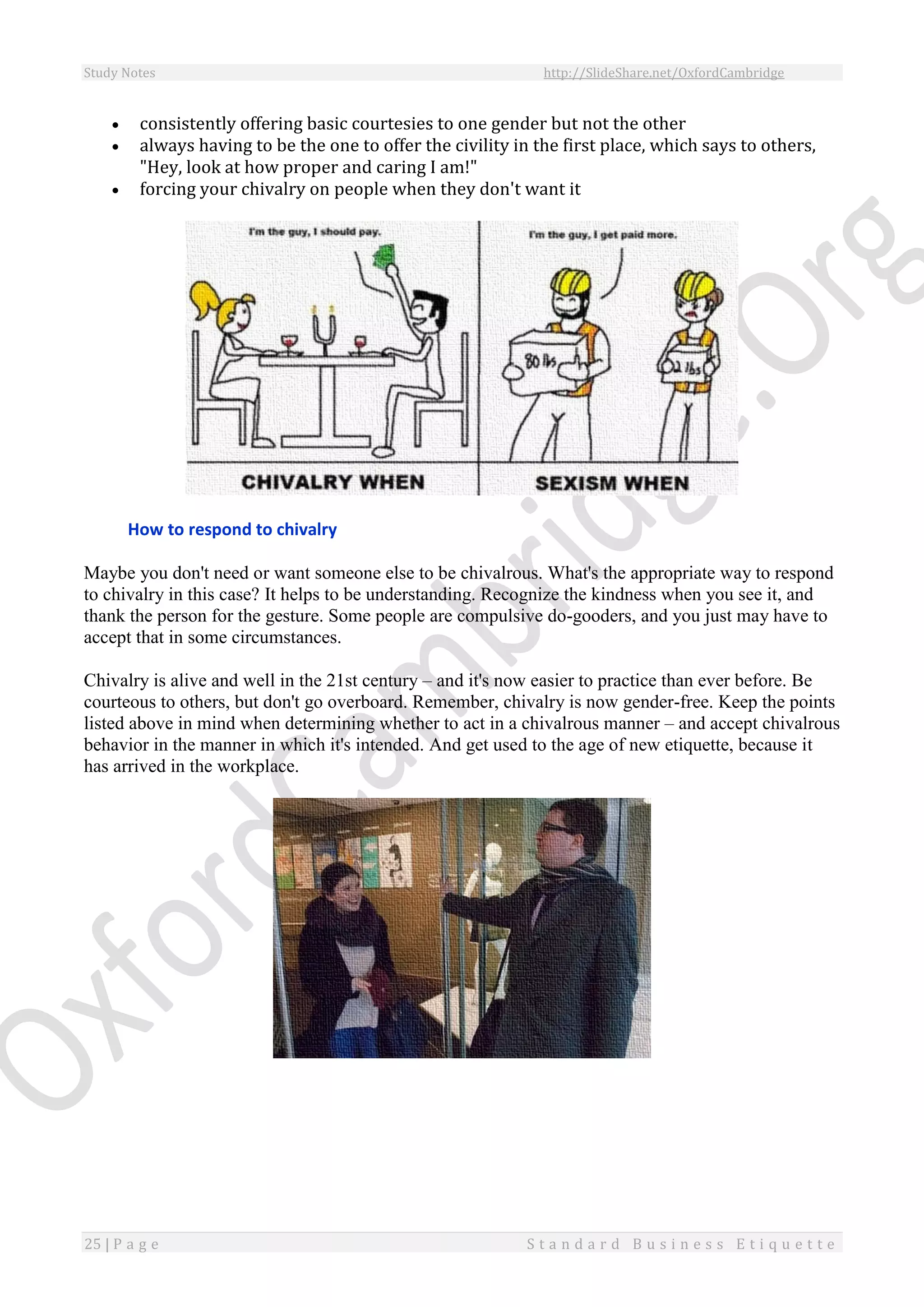 Study Notes http://SlideShare.net/OxfordCambridge
25 | P a g e S t a n d a r d B u s i n e s s E t i q u e t t e
 consistently offering basic courtesies to one gender but not the other
 always having to be the one to offer the civility in the first place, which says to others,
"Hey, look at how proper and caring I am!"
 forcing your chivalry on people when they don't want it
How to respond to chivalry
Maybe you don't need or want someone else to be chivalrous. What's the appropriate way to respond
to chivalry in this case? It helps to be understanding. Recognize the kindness when you see it, and
thank the person for the gesture. Some people are compulsive do-gooders, and you just may have to
accept that in some circumstances.
Chivalry is alive and well in the 21st century – and it's now easier to practice than ever before. Be
courteous to others, but don't go overboard. Remember, chivalry is now gender-free. Keep the points
listed above in mind when determining whether to act in a chivalrous manner – and accept chivalrous
behavior in the manner in which it's intended. And get used to the age of new etiquette, because it
has arrived in the workplace.
 
