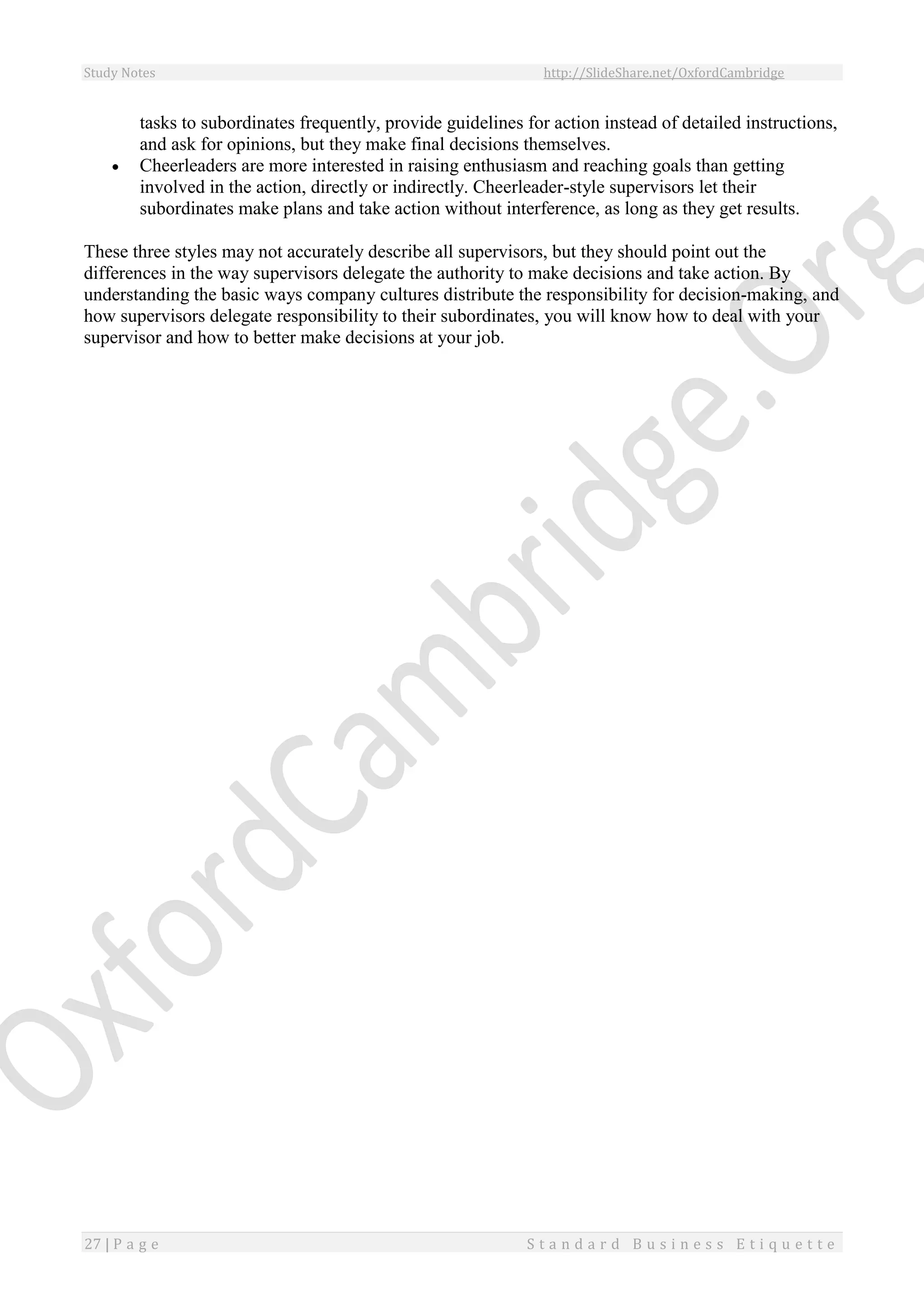 Study Notes http://SlideShare.net/OxfordCambridge
27 | P a g e S t a n d a r d B u s i n e s s E t i q u e t t e
tasks to subordinates frequently, provide guidelines for action instead of detailed instructions,
and ask for opinions, but they make final decisions themselves.
 Cheerleaders are more interested in raising enthusiasm and reaching goals than getting
involved in the action, directly or indirectly. Cheerleader-style supervisors let their
subordinates make plans and take action without interference, as long as they get results.
These three styles may not accurately describe all supervisors, but they should point out the
differences in the way supervisors delegate the authority to make decisions and take action. By
understanding the basic ways company cultures distribute the responsibility for decision-making, and
how supervisors delegate responsibility to their subordinates, you will know how to deal with your
supervisor and how to better make decisions at your job.
 