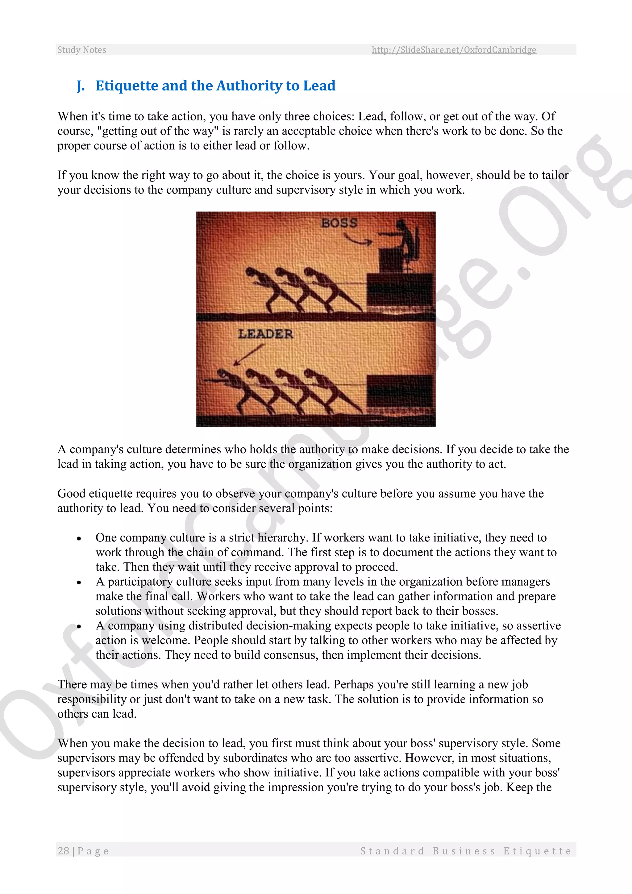 Study Notes http://SlideShare.net/OxfordCambridge
28 | P a g e S t a n d a r d B u s i n e s s E t i q u e t t e
J. Etiquette and the Authority to Lead
When it's time to take action, you have only three choices: Lead, follow, or get out of the way. Of
course, "getting out of the way" is rarely an acceptable choice when there's work to be done. So the
proper course of action is to either lead or follow.
If you know the right way to go about it, the choice is yours. Your goal, however, should be to tailor
your decisions to the company culture and supervisory style in which you work.
A company's culture determines who holds the authority to make decisions. If you decide to take the
lead in taking action, you have to be sure the organization gives you the authority to act.
Good etiquette requires you to observe your company's culture before you assume you have the
authority to lead. You need to consider several points:
 One company culture is a strict hierarchy. If workers want to take initiative, they need to
work through the chain of command. The first step is to document the actions they want to
take. Then they wait until they receive approval to proceed.
 A participatory culture seeks input from many levels in the organization before managers
make the final call. Workers who want to take the lead can gather information and prepare
solutions without seeking approval, but they should report back to their bosses.
 A company using distributed decision-making expects people to take initiative, so assertive
action is welcome. People should start by talking to other workers who may be affected by
their actions. They need to build consensus, then implement their decisions.
There may be times when you'd rather let others lead. Perhaps you're still learning a new job
responsibility or just don't want to take on a new task. The solution is to provide information so
others can lead.
When you make the decision to lead, you first must think about your boss' supervisory style. Some
supervisors may be offended by subordinates who are too assertive. However, in most situations,
supervisors appreciate workers who show initiative. If you take actions compatible with your boss'
supervisory style, you'll avoid giving the impression you're trying to do your boss's job. Keep the
 