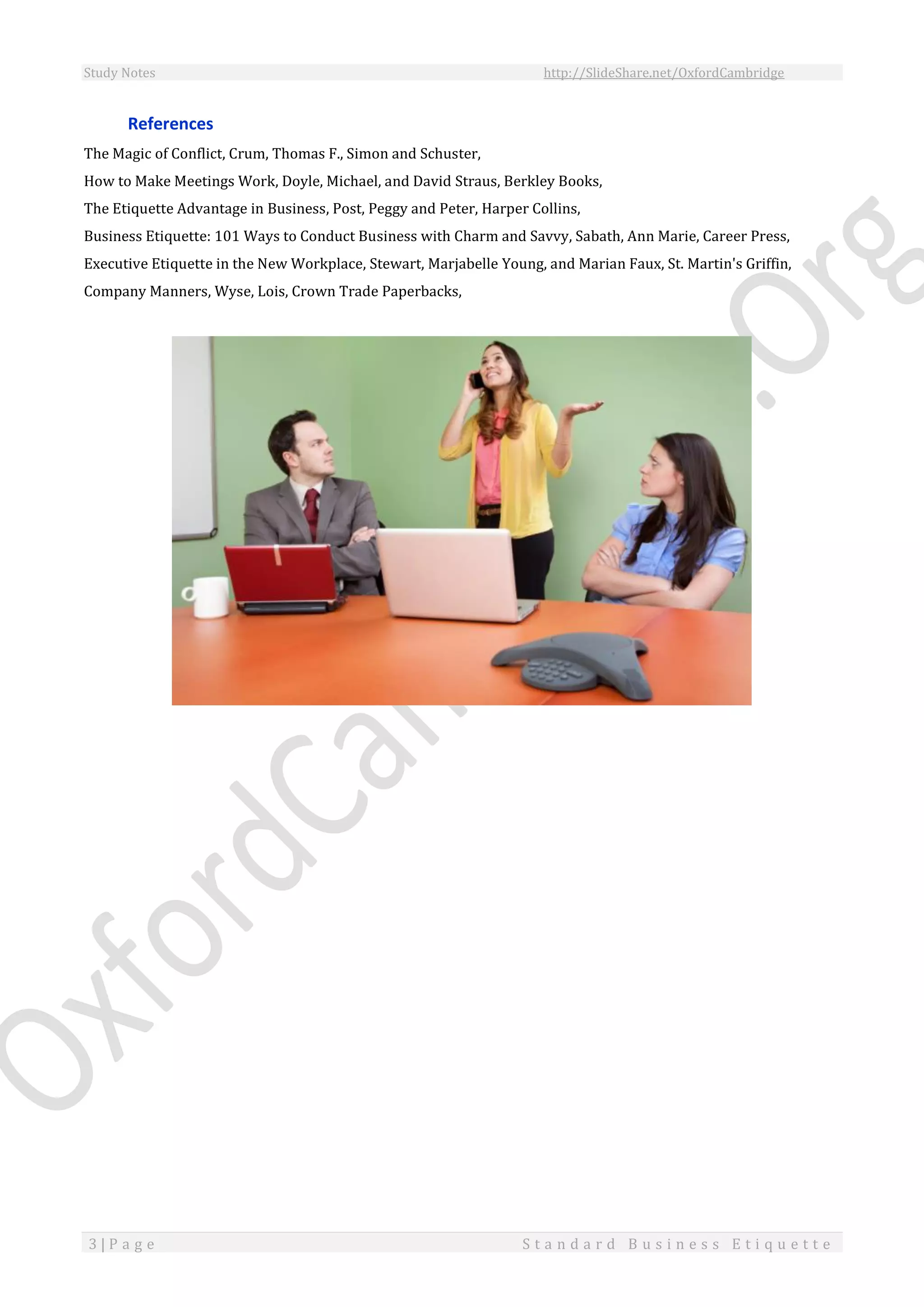 Study Notes http://SlideShare.net/OxfordCambridge
3 | P a g e S t a n d a r d B u s i n e s s E t i q u e t t e
References
The Magic of Conflict, Crum, Thomas F., Simon and Schuster,
How to Make Meetings Work, Doyle, Michael, and David Straus, Berkley Books,
The Etiquette Advantage in Business, Post, Peggy and Peter, Harper Collins,
Business Etiquette: 101 Ways to Conduct Business with Charm and Savvy, Sabath, Ann Marie, Career Press,
Executive Etiquette in the New Workplace, Stewart, Marjabelle Young, and Marian Faux, St. Martin's Griffin,
Company Manners, Wyse, Lois, Crown Trade Paperbacks,
 