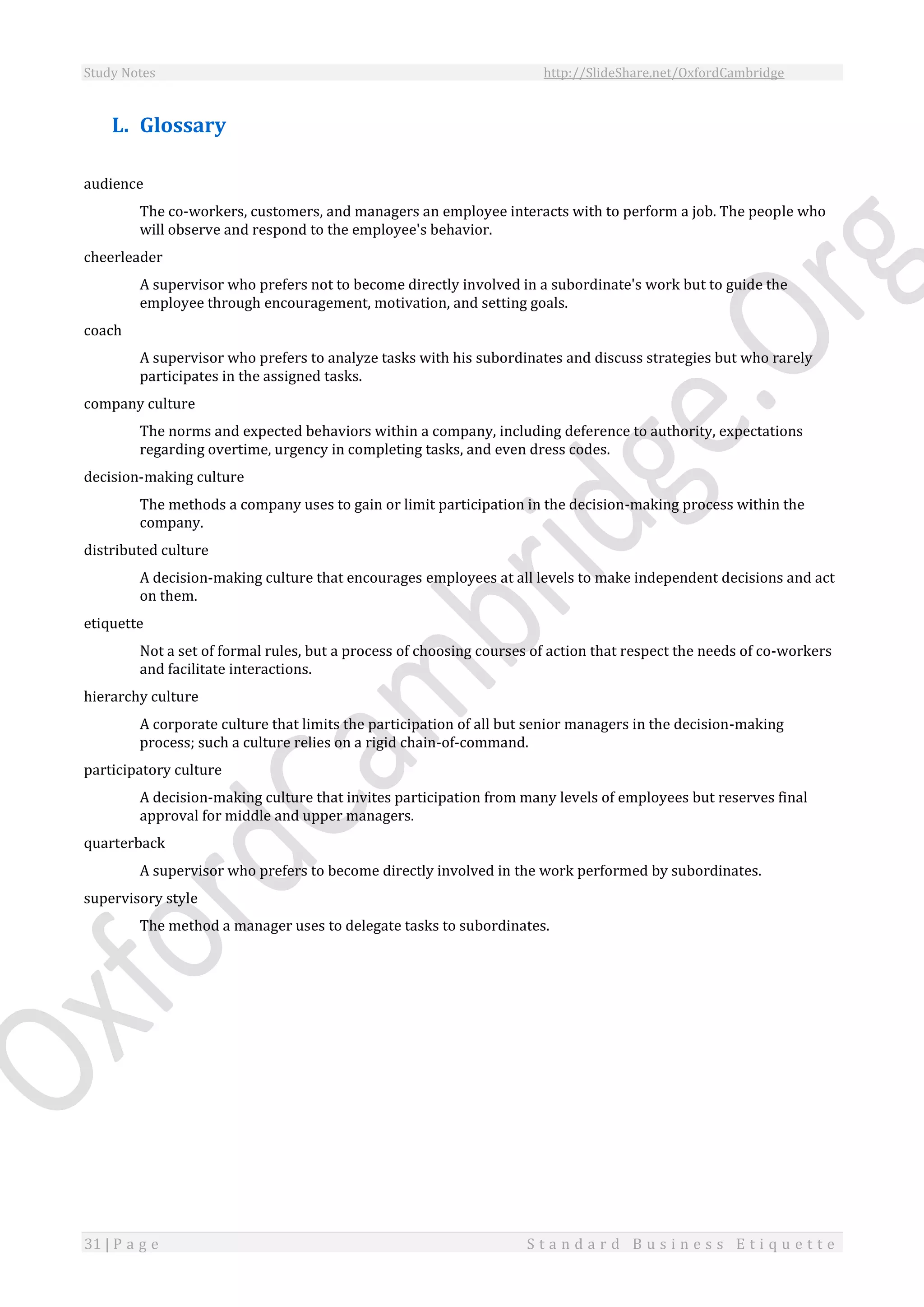 Study Notes http://SlideShare.net/OxfordCambridge
31 | P a g e S t a n d a r d B u s i n e s s E t i q u e t t e
L. Glossary
audience
The co-workers, customers, and managers an employee interacts with to perform a job. The people who
will observe and respond to the employee's behavior.
cheerleader
A supervisor who prefers not to become directly involved in a subordinate's work but to guide the
employee through encouragement, motivation, and setting goals.
coach
A supervisor who prefers to analyze tasks with his subordinates and discuss strategies but who rarely
participates in the assigned tasks.
company culture
The norms and expected behaviors within a company, including deference to authority, expectations
regarding overtime, urgency in completing tasks, and even dress codes.
decision-making culture
The methods a company uses to gain or limit participation in the decision-making process within the
company.
distributed culture
A decision-making culture that encourages employees at all levels to make independent decisions and act
on them.
etiquette
Not a set of formal rules, but a process of choosing courses of action that respect the needs of co-workers
and facilitate interactions.
hierarchy culture
A corporate culture that limits the participation of all but senior managers in the decision-making
process; such a culture relies on a rigid chain-of-command.
participatory culture
A decision-making culture that invites participation from many levels of employees but reserves final
approval for middle and upper managers.
quarterback
A supervisor who prefers to become directly involved in the work performed by subordinates.
supervisory style
The method a manager uses to delegate tasks to subordinates.
 