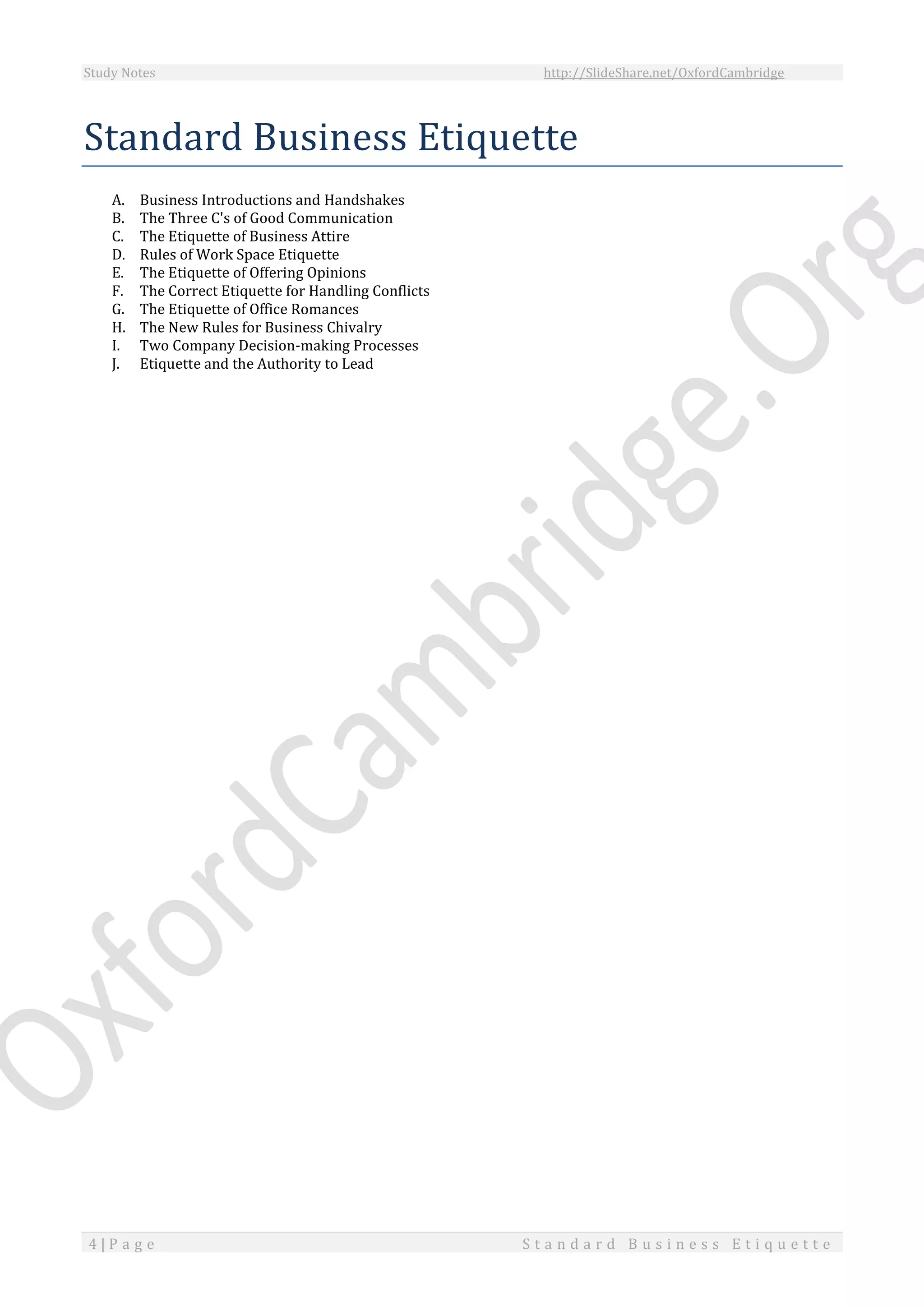 Study Notes http://SlideShare.net/OxfordCambridge
4 | P a g e S t a n d a r d B u s i n e s s E t i q u e t t e
Standard Business Etiquette
A. Business Introductions and Handshakes
B. The Three C's of Good Communication
C. The Etiquette of Business Attire
D. Rules of Work Space Etiquette
E. The Etiquette of Offering Opinions
F. The Correct Etiquette for Handling Conflicts
G. The Etiquette of Office Romances
H. The New Rules for Business Chivalry
I. Two Company Decision-making Processes
J. Etiquette and the Authority to Lead
 