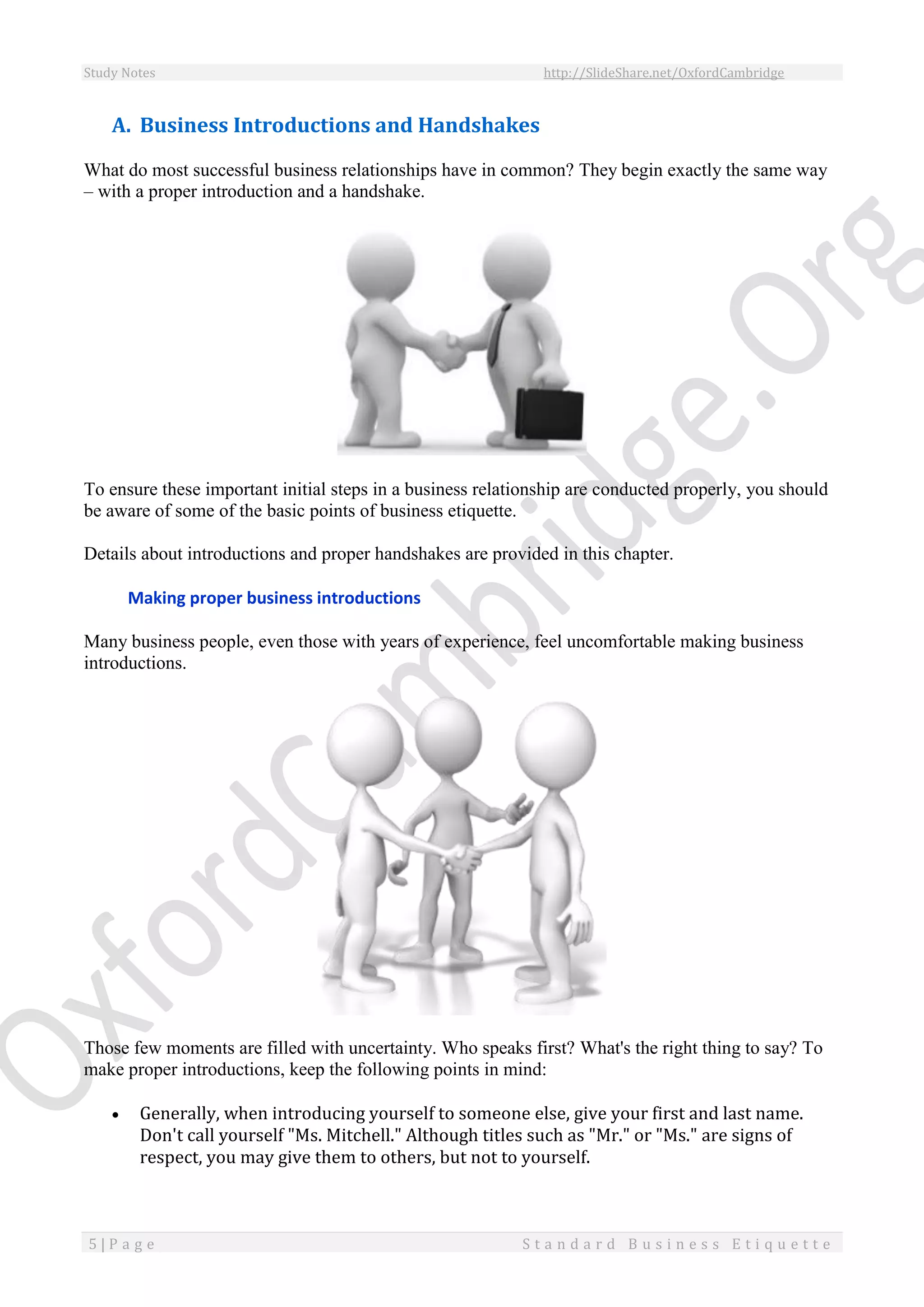 Study Notes http://SlideShare.net/OxfordCambridge
5 | P a g e S t a n d a r d B u s i n e s s E t i q u e t t e
A. Business Introductions and Handshakes
What do most successful business relationships have in common? They begin exactly the same way
– with a proper introduction and a handshake.
To ensure these important initial steps in a business relationship are conducted properly, you should
be aware of some of the basic points of business etiquette.
Details about introductions and proper handshakes are provided in this chapter.
Making proper business introductions
Many business people, even those with years of experience, feel uncomfortable making business
introductions.
Those few moments are filled with uncertainty. Who speaks first? What's the right thing to say? To
make proper introductions, keep the following points in mind:
 Generally, when introducing yourself to someone else, give your first and last name.
Don't call yourself "Ms. Mitchell." Although titles such as "Mr." or "Ms." are signs of
respect, you may give them to others, but not to yourself.
 