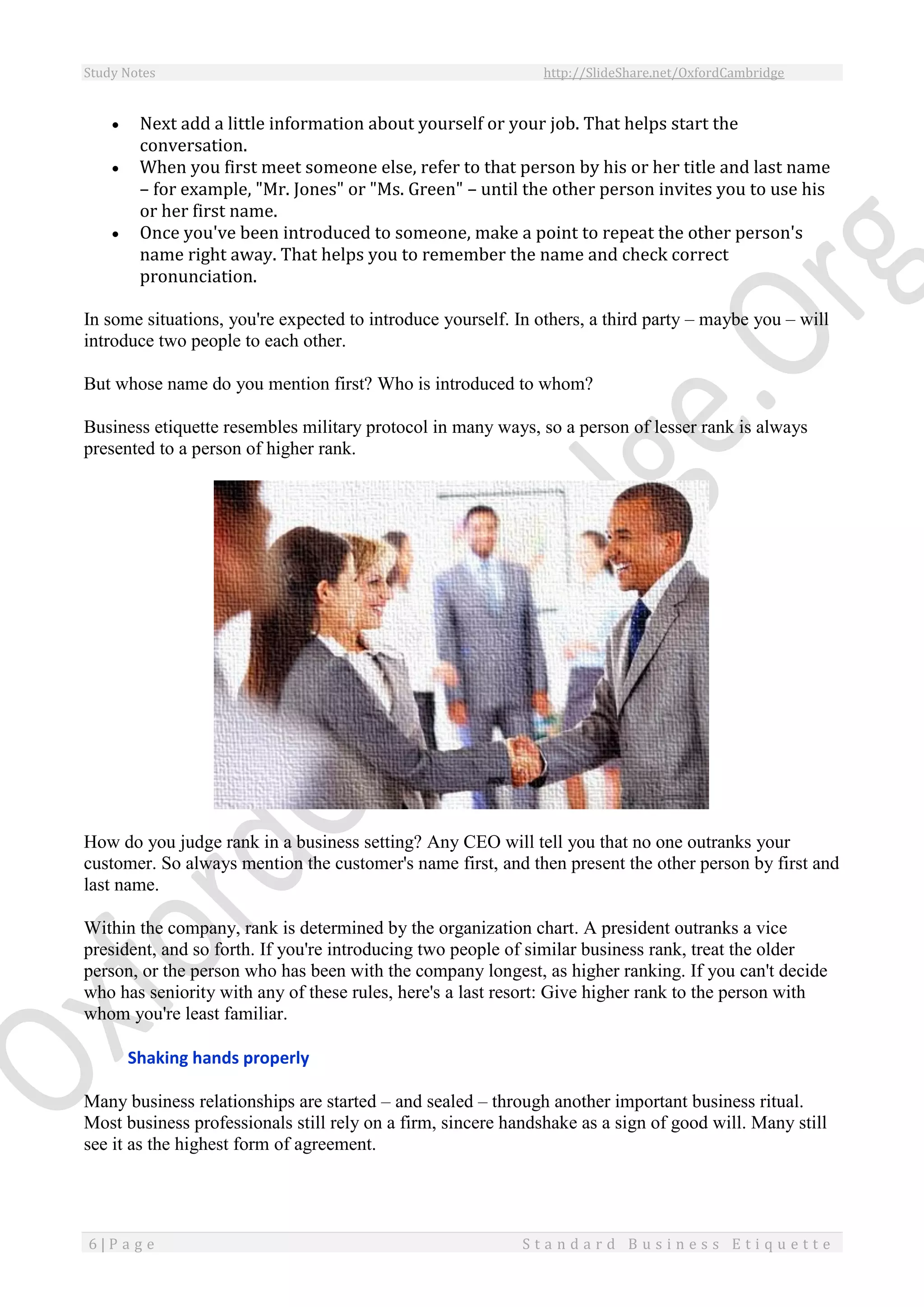 Study Notes http://SlideShare.net/OxfordCambridge
6 | P a g e S t a n d a r d B u s i n e s s E t i q u e t t e
 Next add a little information about yourself or your job. That helps start the
conversation.
 When you first meet someone else, refer to that person by his or her title and last name
– for example, "Mr. Jones" or "Ms. Green" – until the other person invites you to use his
or her first name.
 Once you've been introduced to someone, make a point to repeat the other person's
name right away. That helps you to remember the name and check correct
pronunciation.
In some situations, you're expected to introduce yourself. In others, a third party – maybe you – will
introduce two people to each other.
But whose name do you mention first? Who is introduced to whom?
Business etiquette resembles military protocol in many ways, so a person of lesser rank is always
presented to a person of higher rank.
How do you judge rank in a business setting? Any CEO will tell you that no one outranks your
customer. So always mention the customer's name first, and then present the other person by first and
last name.
Within the company, rank is determined by the organization chart. A president outranks a vice
president, and so forth. If you're introducing two people of similar business rank, treat the older
person, or the person who has been with the company longest, as higher ranking. If you can't decide
who has seniority with any of these rules, here's a last resort: Give higher rank to the person with
whom you're least familiar.
Shaking hands properly
Many business relationships are started – and sealed – through another important business ritual.
Most business professionals still rely on a firm, sincere handshake as a sign of good will. Many still
see it as the highest form of agreement.
 