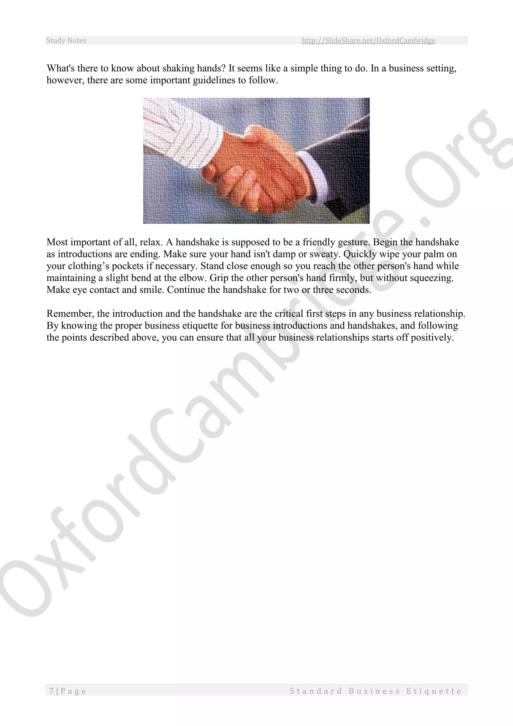 Study Notes http://SlideShare.net/OxfordCambridge
7 | P a g e S t a n d a r d B u s i n e s s E t i q u e t t e
What's there to know about shaking hands? It seems like a simple thing to do. In a business setting,
however, there are some important guidelines to follow.
Most important of all, relax. A handshake is supposed to be a friendly gesture. Begin the handshake
as introductions are ending. Make sure your hand isn't damp or sweaty. Quickly wipe your palm on
your clothing’s pockets if necessary. Stand close enough so you reach the other person's hand while
maintaining a slight bend at the elbow. Grip the other person's hand firmly, but without squeezing.
Make eye contact and smile. Continue the handshake for two or three seconds.
Remember, the introduction and the handshake are the critical first steps in any business relationship.
By knowing the proper business etiquette for business introductions and handshakes, and following
the points described above, you can ensure that all your business relationships starts off positively.
 