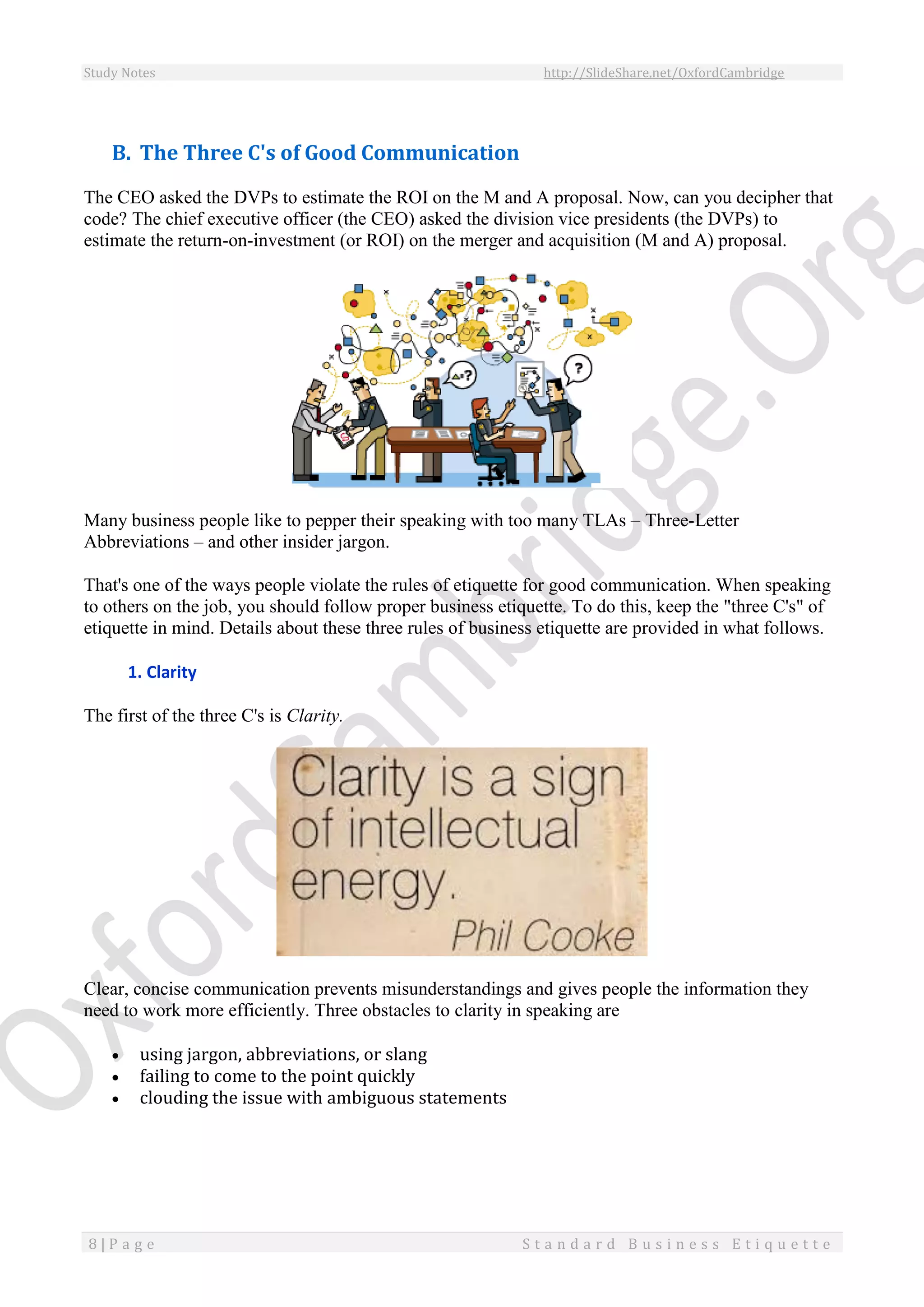 Study Notes http://SlideShare.net/OxfordCambridge
8 | P a g e S t a n d a r d B u s i n e s s E t i q u e t t e
B. The Three C's of Good Communication
The CEO asked the DVPs to estimate the ROI on the M and A proposal. Now, can you decipher that
code? The chief executive officer (the CEO) asked the division vice presidents (the DVPs) to
estimate the return-on-investment (or ROI) on the merger and acquisition (M and A) proposal.
Many business people like to pepper their speaking with too many TLAs – Three-Letter
Abbreviations – and other insider jargon.
That's one of the ways people violate the rules of etiquette for good communication. When speaking
to others on the job, you should follow proper business etiquette. To do this, keep the "three C's" of
etiquette in mind. Details about these three rules of business etiquette are provided in what follows.
1. Clarity
The first of the three C's is Clarity.
Clear, concise communication prevents misunderstandings and gives people the information they
need to work more efficiently. Three obstacles to clarity in speaking are
 using jargon, abbreviations, or slang
 failing to come to the point quickly
 clouding the issue with ambiguous statements
 
