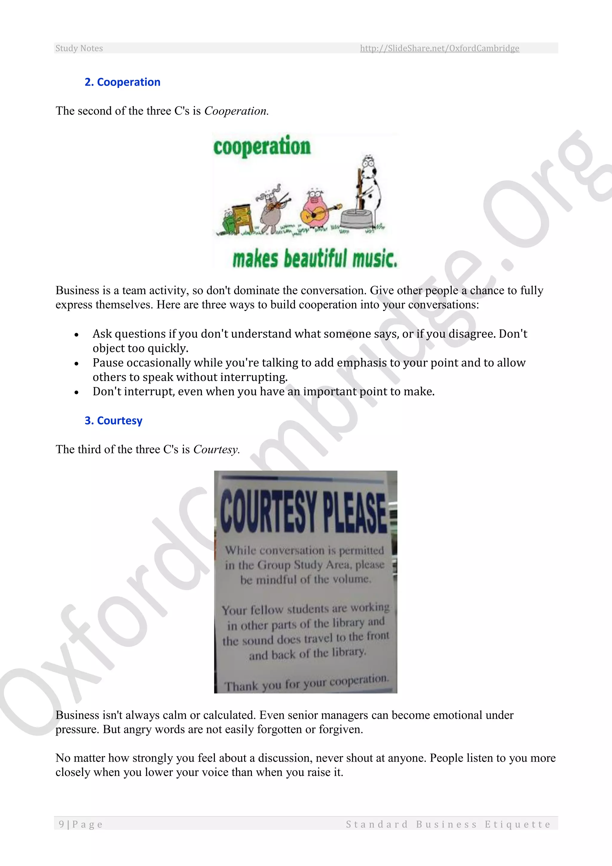 Study Notes http://SlideShare.net/OxfordCambridge
9 | P a g e S t a n d a r d B u s i n e s s E t i q u e t t e
2. Cooperation
The second of the three C's is Cooperation.
Business is a team activity, so don't dominate the conversation. Give other people a chance to fully
express themselves. Here are three ways to build cooperation into your conversations:
 Ask questions if you don't understand what someone says, or if you disagree. Don't
object too quickly.
 Pause occasionally while you're talking to add emphasis to your point and to allow
others to speak without interrupting.
 Don't interrupt, even when you have an important point to make.
3. Courtesy
The third of the three C's is Courtesy.
Business isn't always calm or calculated. Even senior managers can become emotional under
pressure. But angry words are not easily forgotten or forgiven.
No matter how strongly you feel about a discussion, never shout at anyone. People listen to you more
closely when you lower your voice than when you raise it.
 