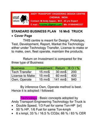ANDY TRANSPORT ENGIEERING DESIGN CENTRE
                             CHENNAI. INDIA
             Contact: M Andy Appan, M E , 45 yrs Expert
             E mail : niraima1@gmail.com. Mb: 919840463337


STANDARD BUSINESS PLAN 16 Mn$ TRUCK
• Cover Page
        THIS centre is meant for Design, Prototype,
Test, Development, Report, Market the Technology
either under Technology Transfer, License to make or
to make, own, fleet operate, maintain the products.

        Return on Investment is compared for the
three type of Business:
Business       Investment Return R O I %
Tech Transfer    15 mn$   30 mn$ 200
License to Make 15 mn$    60 mn$ 400
Own, Operate     15 mn$ 141 mn$ 940

     By inference Own, Operate method is best.
Hence it is adopted / followed.

     Technology : Basic concepts adopted by
Andy Transport Engineering Technology for Truck is
• Double Speed, 1/3 Fuel for same Ton-HP [or]
• 50 % HP, 1/6 Fuel for same Ton-kmph
• 6 x kmpl, 33 % / 16.5 % CO2e; 66 % / 83 % CER
 