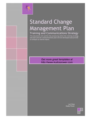 Standard Change
    Management Plan
    Training and Communications Strategy
    This document will outline the process by which the training strategy
    and plan and the communications plan will be developed and provide
    an analysis of shared inputs.




                   Get more great templates at
                   http://www.kudospower.com




                                                          Lori Enos
                                                       Kudos Power



@
 