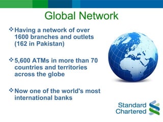 Global Network
Having a network of over
1600 branches and outlets
(162 in Pakistan)
5,600 ATMs in more than 70
countries and territories
across the globe
Now one of the world's most
international banks
 