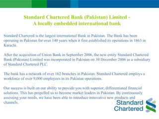 Standard Chartered Bank (Pakistan) Limited -
A locally embedded international bank
Standard Chartered is the largest international Bank in Pakistan. The Bank has been
operating in Pakistan for over 140 years when it first established its operations in 1863 in
Karachi.
After the acquisition of Union Bank in September 2006, the new entity Standard Chartered
Bank (Pakistan) Limited was incorporated in Pakistan on 30 December 2006 as a subsidiary
of Standard Chartered PLC.
The bank has a network of over 162 branches in Pakistan. Standard Chartered employs a
workforce of over 9,000 employees in its Pakistan operations.
Our success is built on our ability to provide you with superior, differentiated financial
solutions. This has propelled us to become market leaders in Pakistan. By continuously
assessing your needs, we have been able to introduce innovative new products and
channels.
 
