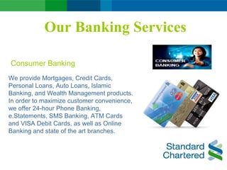 Our Banking Services
We provide Mortgages, Credit Cards,
Personal Loans, Auto Loans, Islamic
Banking, and Wealth Management products.
In order to maximize customer convenience,
we offer 24-hour Phone Banking,
e.Statements, SMS Banking, ATM Cards
and VISA Debit Cards, as well as Online
Banking and state of the art branches.
Consumer Banking
 