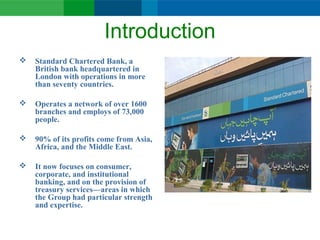 Introduction
 Standard Chartered Bank, a
British bank headquartered in
London with operations in more
than seventy countries.
 Operates a network of over 1600
branches and employs of 73,000
people.
 90% of its profits come from Asia,
Africa, and the Middle East.
 It now focuses on consumer,
corporate, and institutional
banking, and on the provision of
treasury services—areas in which
the Group had particular strength
and expertise.
 