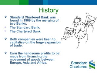 History
 Standard Chartered Bank was
found in 1969 by the merging of
two Banks.
 The Standard Bank.
 The Chartered Bank.
 Both companies were keen to
capitalise on the huge expansion
of trade.
 Earn the handsome profits to be
made from financing the
movement of goods between
Europe, Asia and Africa.
 