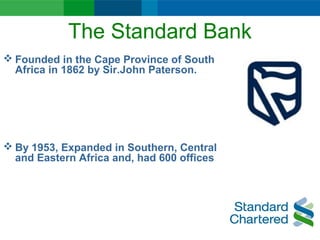 The Standard Bank
 Founded in the Cape Province of South
Africa in 1862 by Sir.John Paterson.
 By 1953, Expanded in Southern, Central
and Eastern Africa and, had 600 offices
 