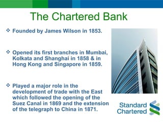 The Chartered Bank
 Founded by James Wilson in 1853.
 Opened its first branches in Mumbai,
Kolkata and Shanghai in 1858 & in
Hong Kong and Singapore in 1859.
 Played a major role in the
development of trade with the East
which followed the opening of the
Suez Canal in 1869 and the extension
of the telegraph to China in 1871.
 