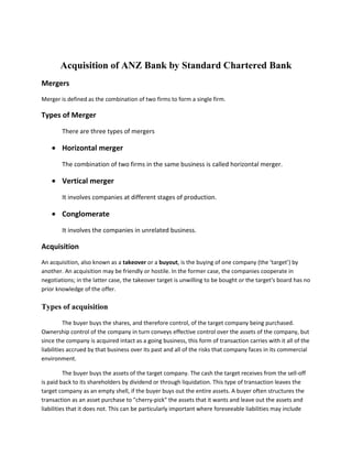 Acquisition of ANZ Bank by Standard Chartered Bank<br />Mergers<br />Merger is defined as the combination of two firms to form a single firm. <br />Types of Merger<br />There are three types of mergers<br />,[object Object],The combination of two firms in the same business is called horizontal merger.<br />,[object Object],It involves companies at different stages of production.<br />,[object Object],It involves the companies in unrelated business.<br />Acquisition<br />An acquisition, also known as a takeover or a buyout, is the buying of one company (the ‘target’) by another. An acquisition may be friendly or hostile. In the former case, the companies cooperate in negotiations; in the latter case, the takeover target is unwilling to be bought or the target's board has no prior knowledge of the offer.<br />Types of acquisition<br />The buyer buys the shares, and therefore control, of the target company being purchased. Ownership control of the company in turn conveys effective control over the assets of the company, but since the company is acquired intact as a going business, this form of transaction carries with it all of the liabilities accrued by that business over its past and all of the risks that company faces in its commercial environment. <br />The buyer buys the assets of the target company. The cash the target receives from the sell-off is paid back to its shareholders by dividend or through liquidation. This type of transaction leaves the target company as an empty shell, if the buyer buys out the entire assets. A buyer often structures the transaction as an asset purchase to quot;
cherry-pickquot;
 the assets that it wants and leave out the assets and liabilities that it does not. This can be particularly important where foreseeable liabilities may include future, unquantified damage awards such as those that could arise from litigation over defective products, employee benefits or terminations, or environmental damage. A disadvantage of this structure is the tax that many jurisdictions, particularly outside the United States, impose on transfers of the individual assets, whereas stock transactions can frequently be structured as like-kind exchanges or other arrangements that are tax-free or tax-neutral, both to the buyer and to the seller's shareholders.<br />Standard Chartered Bank<br />History<br /> SCB, incorporated in the United Kingdom, has an international rating of “A+” by Standard & Poor’s and Fitch. Subsequent to merger of Union Bank Limited and Standard Chartered Bank (Pakistan) Branches, with and into SCBPL, effective December 30, 2006, it has emerged as the sixth largest bank in Pakistan in terms of total assets. The bank has a network of 115 branches across 22 cities. The BOD of SCBPL mainly comprises personnel holding key positions in Standard Chartered Group. The bank’s CEO has an extensive local and international banking experience. He has been with the group since 1991, and has held various senior positions, including the CEO of Pakistan’s operations since July 2003. Prior to the merger, SCB’s Pakistan Operations has developed a strong foothold in consumer and wholesale banking, and offers a wide range of products and services. Union Bank’s niche in Consumer and SMEs segments synchronize well with the overall business model of the new entity. SCBPL has made appreciable progress towards integration of the two entities in a quick time.<br />After the merger, SCBPL has acquired all the assets and liabilities of Union Bank Limited, including its three listed unsecured subordinated TFCs. The first TFC (PKR 750mln) was issued during December 2002 for a tenor of 51/2 years at a floating rate of latest cut-off yield on 5 year PIB plus 225bps with a floor of 11.00% and a cap of 15.50%. Major Principal Redemption will be in three installments, commencing from June 2007. <br />Credit Rating of Standard Chartered<br />The Pakistan Credit Rating Agency (PACRA) has assigned a long-term rating of “AAA” (Triple A) and a short-term rating of “A1+” (A One Plus) to Standard Chartered Bank (Pakistan) Limited (SCBPL). The bank’s three listed, subordinated TFCs are also assigned “AAA” rating. These ratings denote the lowest expectation of credit risk emanating from an exceptionally strong capacity for timely payment of financial commitments. The ratings remain subject to a formal review by PACRA on release of audited financial statements for the year 2006.  <br />The ratings reflect the bank’s sound financial profile, a leading market position, robust risk management systems, and a quality management team. At the same time, PACRA recognizes the financial strength and international profile of the parent – Standard Chartered Bank (SCB) – in the banking industry and continuing strong support to SCBPL. The intrinsic value of group support is to be seen in the context of the strong international rating of SCB. <br />Going forward, the management aims to position the bank for sustained growth in the fast changing market dynamics with strong emphasis on proactive risk management. In this regard, it has plans to further expand its outreach, especially focusing on non-metropolitan cities. Although the business strategy of the bank focuses on relatively high-growth segments, this is well in line with the business model of the Standard Chartered Group, which primarily operates in these segments in more than 50 countries in Asia Pacific Region, South Asia, the Middle East, and Africa.<br />SCBPL has strong capitalization levels. Meanwhile, the asset quality is robust, evidenced by low NPLs to gross finances ratio. The risk management framework, service standards, support systems and processes employed by the bank are of high quality, common to other group entities. The group exercises a high degree of supervision and provides support through an established structured mechanism. Given the increasing importance of the operations in Pakistan in the overall business of the Group, the degree of support available to the bank is expected to be substantially high. <br />Acquisition of ANZ by Standard Chartered Bank <br /> Standard Chartered Bank (StanChart) on Thursday April 14 2000 announced that it will buy out Australia and New Zealand Banking Group Ltd's (ANZ) operations in the Middle-East and South Asia and Grindlays associated private banking business for $1.34 billion. The total consideration, to be determined by reference to a completion audit, will include a goodwill amount of $750 million, while ANZ will receive $500million in dividends from Grindlays' retained earnings. <br />The acquisition, after three years, is seen realizing on-going synergies of$110 million each year. The one-off costs of achieving costs and revenue benefits are estimated to be about $160 million in aggregate over the first three years following completion of the acquisition. <br />Standard Chartered PLC announces that an agreement has been signed with Australia and New Zealand Banking Group Limited (ANZ) for Standard Chartered to acquire Grindlays in the Middle East and South Asia and the associated Grindlays Private Banking business. The total consideration, which will be determined by reference to a completion audit, is expected to be US$1.34 billion (¢G848 million), including goodwill of US$750 (¢G475) million, to be paid in cash. <br />The combination of the two businesses will position Standard Chartered as the leading international bank in Pakistan based on total assets. <br />It is expected that the acquisition will be earnings enhancing for Standard Chartered PLC shareholders in the first full financial year after completion and after the amortization of goodwill. <br />Rana Talwar, Group Chief Executive, Standard Chartered PLC, commented: <br />quot;
The acquisition of Grindlays will: it create the premier international banking business in the Middle East and South Asia combine two strong and complementary consumer banking franchises to build the leading consumer bank in the region strengthen the corporate banking franchise through greater focus on multinational and large local companies increase opportunities for the continuing development of internet banking products in markets that offer enormous potential  add to the strength of Standard Chartered's management resources achieve significant synergies through operating efficiencies and revenue enhancements.quot;
 <br />Mr Talwar continued quot;
This acquisition is completely in line with our stated strategy and is a significant step towards our objective of becoming the world's leading emerging markets bank. It also emphasises our commitment to develop our business in the Middle East and South Asia. <br />quot;
Good economic growth rates are forecast in India and across the region and we believe that this is the right time to invest. This is an excellent opportunity to acquire a well-managed, quality business at the right price. It will position us to take advantage as the region, with its rapidly growing middle class, opens up to e-commerce and new banking products. <br />Standard Chartered believes that after three years, the acquisition will realise ongoing synergies of US$110 (¢G70) million each year. The one-off costs of achieving these cost and revenue benefits are estimated to be approximately US$160 (¢G101) million in aggregate over the first three years following completion of the acquisition. <br />Through a co-operation agreement with Standard Chartered, ANZ will be able to provide trade related banking services to its customers through Grindlays. It will also enter into a further co-operation agreement with Standard Chartered so as to provide project finance and corporate advisory services to clients in the region. <br />The consideration will be paid in cash from existing resources. Completion is expected in the third quarter of 2000, subject to regulatory approvals. <br />Ratio Analysis of Standard Chartered 199920002006 RsRs(000)Assets55,542,08354,885,584249,796,033 ---Equity20,000,00020,000,00038,715,850 ---Debt13,664,02619,088,8011,912,455 ---Current Assets40,835,61940,984,526213882033 ---Current Liabilities1736307313,664,026206398153 ---Fixed Assets14,706,46413,901,05835045073 ---C.A- Inventory19,682,60618,273,566 ---No. of Shares ---Sales(Interest Income)72,104,30069,469,12314,851,405 COGS57,989,10657,506,3354,405,686 ---G.Profit(int. income-int.exp)14,115,19411,962,78812,350,839 ---Net Income4,374,9323,131,5155,563,481 ---Total Liability55,542,08354,885,584208,813,740<br />Years199920002006Liquidity RatioCurrent Ratio2.352.991.04Debt RatioDebt Ratio91.70%34.37%83.59%Profitability RatioNet Profit Margin6.06%4.50%37.46%Gross Profit Margin54.5%19.57%83.16%Return on Asset7.88%5.70%37.461%Return on Equity15.6%15.7%14.37%Activity RatioTotal Assets Turnover1.31.265.94Fixed Asset Turnover4.904.992.36                              Solvency RatioNet IncomeDeprecationTotal liabilities20065,563,481254,818208,813,740<br />Source of Financing<br />The major source of financing is Amount received from SCB PLC (UK) for the purpose of financing acquisition 29,397,849. And many other sources are also used.<br />Goodwill <br />Including goodwill of US$750 (¢G475) million, to be paid in cash.<br />References<br />,[object Object]