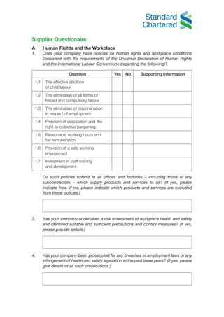Supplier Questionaire
A      Human Rights and the Workplace
1.     Does your company have policies on human rights and workplace conditions
       consistent with the requirements of the Universal Declaration of Human Rights
       and the International Labour Conventions (regarding the following)?

                      Question                  Yes   No       Supporting Information
 1.1    The effective abolition
        of child labour
 1.2    The elimination of all forms of
        forced and compulsory labour
 1.3    The elimination of discrimination
        in respect of employment
 1.4    Freedom of association and the
        right to collective bargaining
 1.5    Reasonable working hours and
        fair remuneration
 1.6    Provision of a safe working
        environment
 1.7    Investment in staff training
        and development

       Do such policies extend to all offices and factories – including those of any
       subcontractors – which supply products and services to us? (If yes, please
       indicate how. If no, please indicate which products and services are excluded
       from those policies.)




3.     Has your company undertaken a risk assessment of workplace health and safety
       and identified suitable and sufficient precautions and control measures? (If yes,
       please provide details.)




4.     Has your company been prosecuted for any breaches of employment laws or any
       infringement of health and safety legislation in the past three years? (If yes, please
       give details of all such prosecutions.)
 