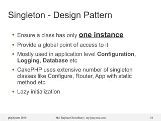 phpXperts 2010 Md. Rayhan Chowdhury | ray@raynux.com 16
Singleton - Design Pattern
●
Ensure a class has only one instance
● Provide a global point of access to it
● Mostly used in application level Configuration,
Logging, Database etc
● CakePHP uses extensive number of singleton
classes like Configure, Router, App with static
method etc
● Lazy initialization
 