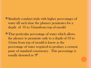  Similarly conduct trials with higher percentages of
water till such time the plunzer penatrates for a
depth of 33 to 35mmfrom top of mould
That perticular percentage of water which allows
the plenzer to penatrate only to a depth of 33 to
35mm from top of mould is know as the
percentage of water required to produce a cement
paste of standard consistency . This percentage is
usually denoted as ‘P’