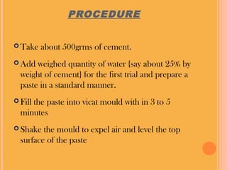 PROCEDURE
Take about 500grms of cement.
Add weighed quantity of water {say about 25% by
weight of cement} for the first trial and prepare a
paste in a standard manner.
Fill the paste into vicat mould with in 3 to 5
minutes
Shake the mould to expel air and level the top
surface of the paste